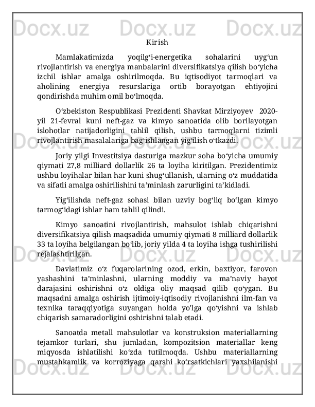 Kirish
Mamlakatimizda   yoqilg ʻ i-energetika   sohalarini   uyg ʻ un
rivojlantirish va energiya manbalarini diversifikatsiya qilish bo ʻ yicha
izchil   ishlar   amalga   oshirilmoqda.   Bu   iqtisodiyot   tarmoqlari   va
aholining   energiya   resurslariga   ortib   borayotgan   ehtiyojini
qondirishda muhim omil bo ʻ lmoqda. 
  O ʻ zbekiston   Respublikasi   Prezidenti   Shavkat   Mirziyoyev     2020-
yil   21-fevral   kuni   neft-gaz   va   kimyo   sanoatida   olib   borilayotgan
islohotlar   natijadorligini   tahlil   qilish,   ushbu   tarmoqlarni   tizimli
rivojlantirish masalalariga bag ʻ ishlangan yig ʻ ilish o ʻ tkazdi. 
Joriy yilgi  Investitsiya  dasturiga  mazkur soha  bo ʻ yicha umumiy
qiymati   27,8   milliard   dollarlik   26   ta   loyiha   kiritilgan.   Prezidentimiz
ushbu loyihalar bilan har kuni shug ʻ ullanish, ularning o ʻ z muddatida
va sifatli amalga oshirilishini ta ʼ minlash zarurligini ta ʼ kidladi. 
Yig ʻ ilishda   neft-gaz   sohasi   bilan   uzviy   bog ʻ liq   bo ʻ lgan   kimyo
tarmog ʻ idagi ishlar ham tahlil qilindi. 
Kimyo   sanoatini   rivojlantirish,   mahsulot   ishlab   chiqarishni
diversifikatsiya qilish maqsadida umumiy qiymati 8 milliard dollarlik
33 ta loyiha belgilangan bo ʻ lib, joriy yilda 4 ta loyiha ishga tushirilishi
rejalashtirilgan. 
Davlatimiz   o‘z   fuqarolarining   ozod,   erkin,   baxtiyor,   farovon
yashashini   ta’minlashni,   ularning   moddiy   va   ma’naviy   hayot
darajasini   oshirishni   o‘z   oldiga   oliy   maqsad   qilib   qo‘ygan.   Bu
maqsadni   amalga   oshirish   ijtimoiy-iqtisodiy   rivojlanishni   ilm-fan   va
texnika   taraqqiyotiga   suyangan   holda   yo'lga   qo‘yishni   va   ishlab
chiqarish samaradorligini oshirishni talab etadi. 
Sanoatda   metall   mahsulotlar   va   konstruksion   materiallarning
tejamkor   turlari,   shu   jumladan,   kompozitsion   materiallar   keng
miqyosda   ishlatilishi   ko‘zda   tutilmoqda.   Ushbu   materiallarning
mustahkamlik   va   korroziyaga   qarshi   ko‘rsatkichlari   yaxshilanishi 