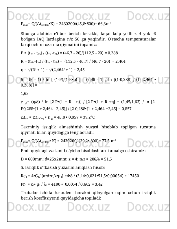 F
max = Q/( ∆ t
oʻr.log. •K) = 2430200/(45,8•800)= 66,3m 2
Shunga   alohida   e'tibor   berish   kerakki,   faqat   koʻp   yoʻlli   z=4   yoki   6
boʻlgan   IAQ   lardagina   n/z   50   ga   yaqindir.   O'rtacha   temperaturalar
farqi uchun uzatma qiymatini topamiz:
P = (t
2o  - t
2b ) / (t
1b  -t
2b ) = (46,7 - 20)/(112,5 - 20) = 0,288
R = (t
1b  -t
2o ) / (t
2o  - t
2b ) =  (112,5 - 46,7) / (46,7 - 20)  = 2,464
η =  √ (R 2
 + 1) =  √ (2,464 2
  + 1) = 2,45
δ   =   (R   -   1)   /   ln   [   (1-P)/(1-R•p)   ]   =   (2,46   -   1)   /   ln   [(1-0,288)   /   (1-   2,464   •
0,288)] = 
1,63
ε  
∆ t =   (η/δ)   /   ln   [2-P•(1   +   R   -   η)]   /   [2-P•(1   +   R   +η]   =   (2,45/1,63)   /   ln   [2-
P0,288•(1 + 2,464 - 2,45)] / [2-0,288•(1 + 2,464 +2,45] = 0,857
∆ t
oʻr  =  ∆ t
oʻr.log.  • ε 
∆ t  = 45,8 • 0,857 = 39,2°C
Taxminiy   issiqlik   almashinish   yuzasi   hisoblab   topilgan   tuzatma
qiymati bilan quyidagiga teng boʻladi:
F
max = Q/( ∆ t
oʻr.log.  • K) = 2430200/ (39,2• 800)= 77,5 m 2
Endi quyidagi variant boʻyicha hisoblashlarni amalga oshiramiz:
D = 600mm; d=25x2mm; z = 4; n/z = 206/4 = 51,5
5. Issiqlik oʻtkazish yuzasini aniqlash hisobi 
Re
1  = 4•G
1 / (π•d•n/z•μ
1 ) =4•8 / (3,14•0,021•51,5•0,00054) = 17450
Pr
1  = c
1 • μ
1  / λ
1  = 4190 •  0,0054 / 0,662 = 3,42
Trubalar   ichida   turbulent   harakat   qilayotgan   oqim   uchun   issiqlik
berish koeffitsiyenti quyidagicha topiladi:  