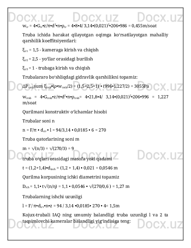 w
tr  = 4•G
tr •z/π•d 2
•n•ρ
tr  = 4•8•4/ 3,14•(0,021) 2
•206•986 = 0,455m/soat
Truba   ichida   harakat   qilayotgan   oqimga   koʻrsatilayotgan   mahalliy
qarshilik koeffitsiyentlari:
ξ
tr1  = 1,5 - kameraga kirish va chiqish
ξ
tr2  = 2,5 - yoʻllar orasidagi burilish
ξ
tr3  = 1 - trubaga kirish va chiqish
Trubalararo boʻshliqdagi gidravlik qarshilikni topamiz:
∆ P
trab  sum ξ
trab •(ρ•w
trab /2) = (1,5+2,5+1) • (996•1,227/2) = 3055Pa
w
trab   =   4•G
trab •z/π•d 2
•n•ρ
trab =   4•21,8•4/   3,14•(0,021) 2
•206•996   =   1,227
m/soat
Qurilmani konstruktiv oʻlchamlar hisobi
Trubalar soni n
n = F/π • d
oʻr  • l = 94/3,14 • 0,0185 • 6 = 270
Truba qatorlarining soni m
m =  √ (n/3) =  √ (270/3) = 9
truba oʻqlari orasidagi masofa yoki qadami
t = (1,2+1,4)•d
tash  = (1,2 + 1,4) • 0,021 = 0,0546 m
Qurilma korpusining ichki diametrini topamiz
D
ich  = 1,1• t √ (n/η) = 1,1 • 0,0546 •  √ (270/0,6 ) = 1,27 m
Trubalarning ishchi uzunligi
l = F/ π•d
oʻr •n•z = 94 / 3,14 •0,0185• 270 • 4= 1,5m
Kojux-trubali   IAQ   ning   umumiy   balandligi   truba   uzunligi   l   va   2   ta
taqsimlovchi kameralar balandligi yigʻindisiga teng: 