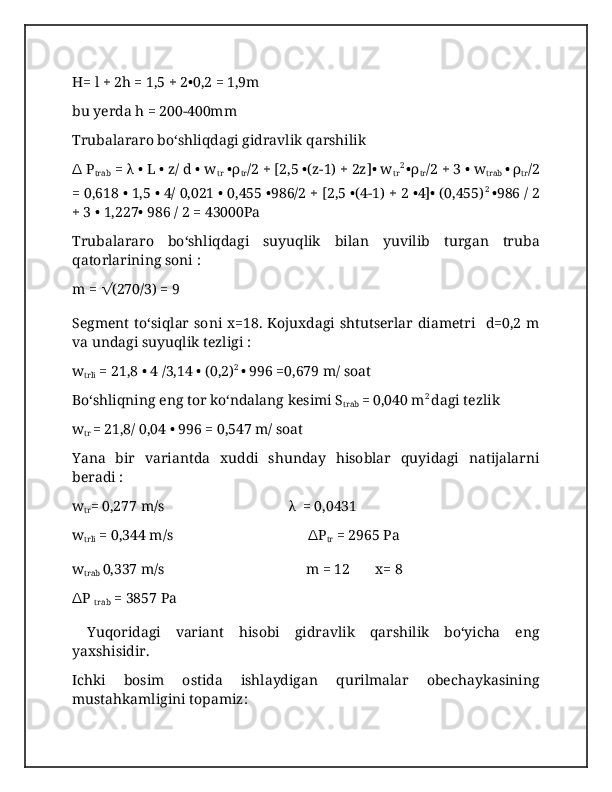 H= l + 2h = 1,5 + 2•0,2 = 1,9m
bu yerda h = 200-400mm
Trubalararo boʻshliqdagi gidravlik qarshilik 
∆  P
trab  = λ • L • z/ d • w
tr  •ρ
tr /2 + [2,5 •(z-1) + 2z]• w
tr 2 
•ρ
tr /2 + 3 • w
trab  • ρ
tr /2
= 0,618 • 1,5 • 4/ 0,021 • 0,455 •986/2 + [2,5 •(4-1) + 2 •4]• (0,455) 2 
•986 / 2
+ 3 • 1,227• 986 / 2 = 43000Pa
Trubalararo   boʻshliqdagi   suyuqlik   bilan   yuvilib   turgan   truba
qatorlarining soni :
m =  √ (270/3) = 9
Segment   toʻsiqlar  soni  x=18.   Kojuxdagi  shtutserlar   diametri    d=0,2   m
va undagi suyuqlik tezligi :
w
trli  = 21,8 • 4 /3,14 • (0,2) 2 
• 996 =0,679 m/ soat
Boʻshliqning eng tor koʻndalang kesimi S
trab  = 0,040 m 2 
dagi tezlik
w
tr  = 21,8/ 0,04 • 996 = 0,547 m/ soat
Yana   bir   variantda   xuddi   shunday   hisoblar   quyidagi   natijalarni
beradi :
w
tr = 0,277 m/s                                  λ  = 0,0431
w
trli  = 0,344 m/s                                      ∆ P
tr  = 2965 Pa
w
trab  0,337 m/s                                       m = 12       x= 8
∆ P 
trab  = 3857 Pa
  Yuqoridagi   variant   hisobi   gidravlik   qarshilik   boʻyicha   eng
yaxshisidir.
Ichki   bosim   ostida   ishlaydigan   qurilmalar   obechaykasining
mustahkamligini topamiz: 