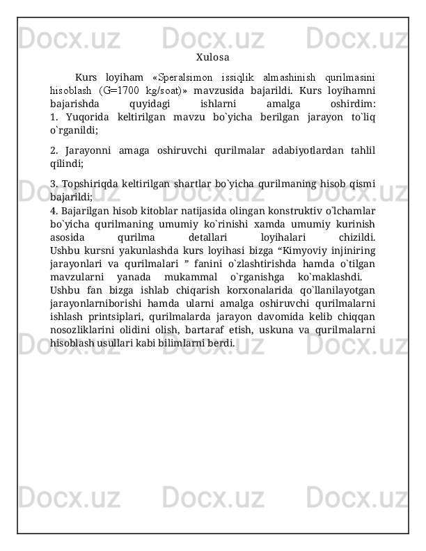X ulosa
Kurs   loyiham   « Speralsimon   issiqlik   almashinish   qurilmasini
hisoblash   (G=1700   kg/soat) »   mavzusida   bajarildi.   Kurs   loyihamni
bajarishda   quyidagi   ishlarni   amalga   oshirdim:
1.   Yuqorida   keltirilgan   mavzu   bo`yicha   berilgan   jarayon   to`liq
o`rganildi;
2.   Jarayonni   amaga   oshiruvchi   qurilmalar   adabiyotlardan   tahlil
qilindi;
3.   Topshiriqda   keltirilgan   shartlar   bo`yicha   qurilmaning   hisob   qismi
bajarildi;
4. Bajarilgan hisob kitoblar natijasida olingan konstruktiv o`lchamlar
bo`yicha   qurilmaning   umumiy   ko`rinishi   xamda   umumiy   kurinish
asosida   qurilma   detallari   loyihalari   chizildi.
Ushbu   kursni   yakunlashda   kurs   loyihasi   bizga   “Kimyoviy   injiniring
jarayonlari   va   qurilmalari   ”   fanini   o`zlashtirishda   hamda   o`tilgan
mavzularni   yanada   mukammal   o`rganishga   ko`maklashdi.  
Ushbu   fan   bizga   ishlab   chiqarish   korxonalarida   qo`llanilayotgan
jarayonlarniborishi   hamda   ularni   amalga   oshiruvchi   qurilmalarni
ishlash   printsiplari,   qurilmalarda   jarayon   davomida   kelib   chiqqan
nosozliklarini   olidini   olish,   bartaraf   etish,   uskuna   va   qurilmalarni
hisoblash usullari kabi bilimlarni berdi. 