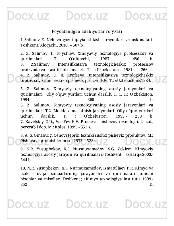 Foydalanilgan adabiyot lar ro` yx at i
1   Salimov   Z.   Neft   va   gazni   qayta   ishlash   jarayonlari   va   uskunalari.
Toshkent. Aloqachi, 2010. – 507 b.
2.   Z.   Salimov,   I.   To`ychiev.   Ximiyaviy   texnologiya   protsesslari   va
qurilmalari.   T.:   O`qituvchi,   1987.   -   480   b.
3.   Z.Salimov.   Intensifikatsiya   texnologicheskix   protsessov
proizvodstva   rastitel’nix   masel.   T.:   «Uzbekiston»,   1981.   -   266   s.
4.   Z.   Salimov,   O.   B.   Erofeeva.   Intensifikatsiya   texnologicheskix
protsessov ximicheskix i pishevix proizvodstv. T.: «Uzbekiston»,1984.
5.   Z.   Salimov.   Kimyoviy   texnologiyaning   asosiy   jarayonlari   va
qurilmalari.:   Oliy   o`quv   yurtlari   uchun   darslik.   T.   1.   T.:   O`zbekiston,
1994.-   366   b.
6.   Z.   Salimov.   Kimyoviy   texnologiyaning   asosiy   jarayonlari   va
qurilmalari.   T.2.   Modda   almashinish   jarayonlari:   Oliy   o`quv   yurtlari
uchun   darslik.   T.   :   O`zbekiston,   1995.-   238   b.
7.   Kavetskiy   G.D.,   Vasil’ev   B.V.   Protsessii   pishevoy   texnologii.   2-   izd.,
pererab.i dop. M.: Kolos, 1999. - 551 s.
8. A. S. Ginzburg. Osnovi teoriii texniki sushki pishevix produktov. M.:
Pishevaya promishlennost’, 1973. - 528 s.
9.   N.R.   Yusupbekov,   X.S.   Nurmuxamedov,   S.G.   Zokirov   Kimyoviy
texnologiya   asosiy   jarayon   va   qurilmalari.-Toshkent.;   «SHarq»,2003.-
644 b. 
10. N.R. Yusupbekov, X.S. Nurmuxamedov, Ismatullaev P.R. Kimyo va
ozik   –   ovqat   sanoatlarning   jarayonlari   va   qurilmalari   fanidan
hisoblar   va   misollar.   Toshkent.;   «Kimyo   texnologiya   instituti»   1999.-
352   b. 