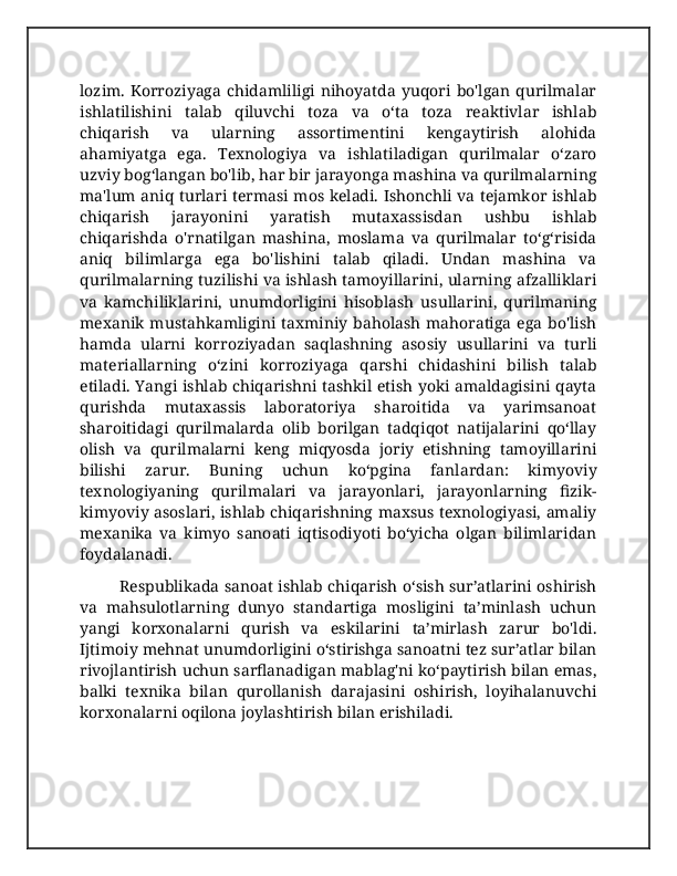 lozim.   Korroziyaga   chidamliligi   nihoyatda   yuqori   bo'lgan   qurilmalar
ishlatilishini   talab   qiluvchi   toza   va   o‘ta   toza   reaktivlar   ishlab
chiqarish   va   ularning   assortimentini   kengaytirish   alohida
ahamiyatga   ega.   Texnologiya   va   ishlatiladigan   qurilmalar   o‘zaro
uzviy bog‘langan bo'lib, har bir jarayonga mashina va qurilmalarning
ma'lum aniq turlari termasi mos keladi. Ishonchli va tejamkor ishlab
chiqarish   jarayonini   yaratish   mutaxassisdan   ushbu   ishlab
chiqarishda   o'rnatilgan   mashina,   moslama   va   qurilmalar   to‘g‘risida
aniq   bilimlarga   ega   bo'lishini   talab   qiladi.   Undan   mashina   va
qurilmalarning tuzilishi va ishlash tamoyillarini, ularning afzalliklari
va   kamchiliklarini,   unumdorligini   hisoblash   usullarini,   qurilmaning
mexanik  mustahkamligini   taxminiy  baholash  mahoratiga   ega  bo'lish
hamda   ularni   korroziyadan   saqlashning   asosiy   usullarini   va   turli
materiallarning   o‘zini   korroziyaga   qarshi   chidashini   bilish   talab
etiladi. Yangi ishlab chiqarishni tashkil etish yoki amaldagisini qayta
qurishda   mutaxassis   laboratoriya   sharoitida   va   yarimsanoat
sharoitidagi   qurilmalarda   olib   borilgan   tadqiqot   natijalarini   qo‘llay
olish   va   qurilmalarni   keng   miqyosda   joriy   etishning   tamoyillarini
bilishi   zarur.   Buning   uchun   ko‘pgina   fanlardan:   kimyoviy
texnologiyaning   qurilmalari   va   jarayonlari,   jarayonlarning   fizik-
kimyoviy asoslari, ishlab chiqarishning maxsus texnologiyasi, amaliy
mexanika   va   kimyo   sanoati   iqtisodiyoti   bo‘yicha   olgan   bilimlaridan
foydalanadi. 
  Respublikada sanoat ishlab chiqarish o‘sish sur’atlarini oshirish
va   mahsulotlarning   dunyo   standartiga   mosligini   ta’minlash   uchun
yangi   korxonalarni   qurish   va   eskilarini   ta’mirlash   zarur   bo'ldi.
Ijtimoiy mehnat unumdorligini o‘stirishga sanoatni tez sur’atlar bilan
rivojlantirish uchun sarflanadigan mablag'ni ko‘paytirish bilan emas,
balki   texnika   bilan   qurollanish   darajasini   oshirish,   loyihalanuvchi
korxonalarni oqilona joylashtirish bilan erishiladi. 
