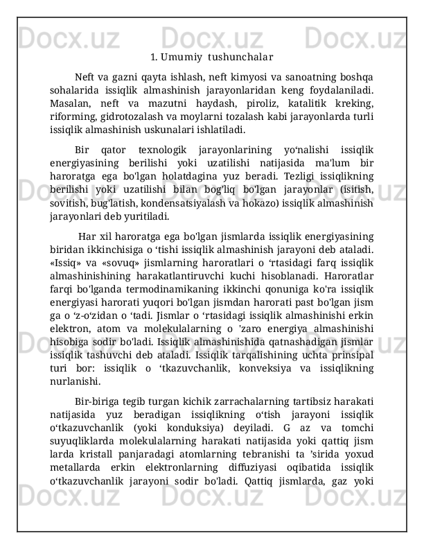 1. Umumiy  t ushunchalar
Neft  va  gazni  qayta  ishlash,  neft  kimyosi  va  sanoatning   boshqa
sohalarida   issiqlik   almashinish   jarayonlaridan   keng   foydalaniladi.
Masalan,   neft   va   mazutni   haydash,   piroliz,   katalitik   kreking,
riforming, gidrotozalash va moylarni tozalash kabi jarayonlarda turli
issiqlik almashinish uskunalari ishlatiladi. 
Bir   qator   texnologik   jarayonlarining   yo‘nalishi   issiqlik
energiyasining   berilishi   yoki   uzatilishi   natijasida   ma'lum   bir
haroratga   ega   bo'lgan   holatdagina   yuz   beradi.   Tezligi   issiqlikning
berilishi   yoki   uzatilishi   bilan   bog'liq   bo'lgan   jarayonlar   (isitish,
sovitish, bug'latish, kondensatsiyalash va hokazo) issiqlik almashinish
jarayonlari deb yuritiladi.
  Har   xil   haroratga   ega   bo'lgan   jismlarda   issiqlik  energiyasining
biridan ikkinchisiga o ‘tishi issiqlik almashinish jarayoni deb ataladi.
«Issiq»   va   «sovuq»   jismlarning   haroratlari   o   ‘rtasidagi   farq   issiqlik
almashinishining   harakatlantiruvchi   kuchi   hisoblanadi.   Haroratlar
farqi   bo'lganda   termodinamikaning   ikkinchi   qonuniga   ko'ra   issiqlik
energiyasi harorati yuqori bo'lgan jismdan harorati past bo'lgan jism
ga   o   ‘z-o‘zidan   o   ‘tadi.   Jismlar   o   ‘rtasidagi   issiqlik   almashinishi   erkin
elektron,   atom   va   molekulalarning   o   'zaro   energiya   almashinishi
hisobiga   sodir   bo'ladi.   Issiqlik   almashinishida   qatnashadigan   jismlar
issiqlik   tashuvchi   deb   ataladi.   Issiqlik   tarqalishining   uchta   prinsipal
turi   bor:   issiqlik   o   ‘tkazuvchanlik,   konveksiya   va   issiqlikning
nurlanishi.
Bir-biriga tegib turgan kichik zarrachalarning tartibsiz harakati
natijasida   yuz   beradigan   issiqlikning   o‘tish   jarayoni   issiqlik
o‘tkazuvchanlik   (yoki   konduksiya)   deyiladi.   G   az   va   tomchi
suyuqliklarda   molekulalarning   harakati   natijasida   yoki   qattiq   jism
larda   kristall   panjaradagi   atomlarning   tebranishi   ta   ’sirida   yoxud
metallarda   erkin   elektronlarning   diffuziyasi   oqibatida   issiqlik
o‘tkazuvchanlik   jarayoni   sodir   bo'ladi.   Qattiq   jismlarda,   gaz   yoki 