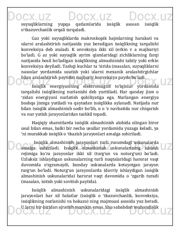 suyuqliklarning   yupqa   qatlamlarida   issiqlik   asosan   issiqlik
o‘tkazuvchanlik orqali tarqaladi. 
Gaz   yoki   suyuqliklarda   makroskopik   hajmlarning   harakati   va
ularni   aralashtirish   natijasida   yuz   beradigan   issiqlikning   tarqalishi
konveksiya   deb   ataladi.   K   onveksiya   ikki   xil   (erkin   v   a   majburiy)
bo'ladi.   G   az   yoki   suyuqlik   ayrim   qismlaridagi   zichliklarning   farqi
natijasida hosil bo'ladigan issiqlikning almashinishi tabiiy yoki erkin
konveksiya deyiladi. Tashqi kuchlar ta ’sirida (masalan, suyuqliklarni
nasoslar   yordamida   uzatish   yoki   ularni   mexanik   aralashtirgichlar
bilan aralashtirish paytida) majburiy konveksiya paydo bo'ladi.
Issiqlik   energiyasining   elektromagnit   to'lqinlar   yordamida
tarqalishi   issiqlikning   nurlanishi   deb   yuritiladi.   Har   qanday   jism   o
‘zidan   energiyani   nurlatish   qobiliyatiga   ega.   Nurlangan   energiya
boshqa jismga  yutiladi  va  qaytadan  issiqlikka  aylanadi.  Natijada nur
bilan issiqlik almashinish sodir bo'lib, u o ‘z navbatida nur chiqarish
va nur yutish jarayonlaridan tashkil topadi. 
Haqiqiy   sharoitlarda   issiqlik   almashinish   alohida   olingan   biror
usul bilan emas, balki bir necha usullar yordamida yuzaga keladi, ya
’ni murakkab issiqlik o ‘tkazish jarayonlari amalga oshiriladi.
  Issiqlik   almashinish   jarayonlari   turli   rusumdagi   uskunalarda
amalga   oshiriladi.   Issiqlik   almashinish   uskunalarining   ishlash
rejimiga   ko'ra   jarayonlar   ikki   xil   (turg‘un   va   noturg‘un)   bo'ladi.
Uzluksiz   ishlaydigan   uskunalarning   turli   nuqtalaridagi   harorat   vaqt
davomida   o‘zgramaydi,   bunday   uskunalarda   ketayotgan   jarayon
turg‘un   bo'ladi.   Noturgʻun   jarayonlarda   (davriy   ishlaydigan   issiqlik
almashinish   uskunalarida)   harorat   vaqt   davomida   o   ‘zgarib   turadi
(masalan, isitish yoki sovitish paytida). 
Issiqlik   almashinish   uskunalaridagi   issiqlik   almashinish
jarayonlari   har   xil   holatlar   (issiqlik   o   ‘tkazuvchanlik,   konveksiya,
issiqlikning nurlanishi va hokazo) ning majmuasi asosida yuz beradi.
U larni bir-biridan ajratish mumkin emas. Shu sababdan muhandislik 