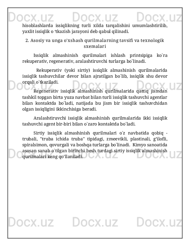 hisoblashlarda   issiqlikning   turli   xilda   tarqalishini   umumlashtirilib,
yaxlit issiqlik o ‘tkazish jarayoni deb qabul qilinadi.
2. Asosiy va unga o' x shash qurilmalarning t avsifi  va tex nologik
sx emalari
Issiqlik   almashinish   qurilmalari   ishlash   printsipiga   ko`ra
rekuperativ, regenerativ, aralashtiruvchi turlarga bo`linadi. 
  Rekuperativ   (yoki   sirtiy)   issiqlik   almashinish   qurilmalarida
issiqlik   tashuvchilar   devor   bilan   ajratilgan   bo`lib,   issiqlik   shu   devor
orqali o`tkaziladi.  
Regenerativ   issiqlik   almashinish   qurilmalarida   qattiq   jismdan
tashkil topgan birta yuza navbat bilan turli issiqlik tashuvchi agentlar
bilan   kontaktda   bo`ladi,   natijada   bu   jism   bir   issiqlik   tashuvchidan
olgan issiqligini ikkinchisiga beradi.  
Aralashtiruvchi   issiqlik   almashinish   qurilmalarida   ikki   issiqlik
tashuvchi agent bir-biri bilan o`zaro kontaktda bo`ladi.  
Sirtiy   issiqlik   almashinish   qurilmalari   o`z   navbatida   qobiq   -
trubali,   "truba   ichida   truba"   tipidagi,   zmeevikli,   plastinali,   g’ilofli,
spiralsimon, qovurgali va boshqa turlarga bo`linadi.  Kimyo sanoatida
asosan sanab o`tilgan birinchi besh turdagi sirtiy issiqlik almashinish
qurilmalari keng qo’llaniladi. 