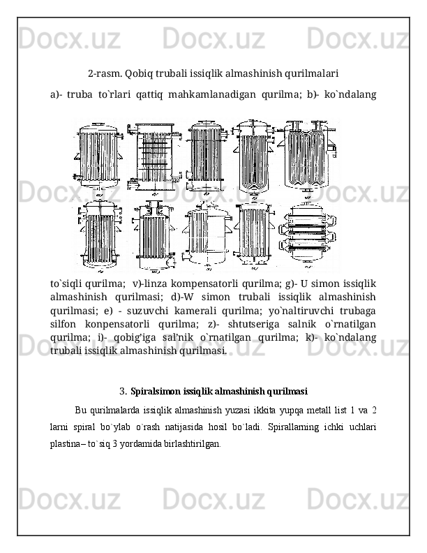  
2-rasm. Qobiq trubali issiqlik almashinish qurilmalari
a)-   truba   to`rlari   qattiq   mahkamlanadigan   qurilma;   b)-   ko`ndalang
to`siqli qurilma;   v)-linza kompensatorli qurilma; g)- U simon issiqlik
almashinish   qurilmasi;   d)-W   simon   trubali   issiqlik   almashinish
qurilmasi;   e)   -   suzuvchi   kamerali   qurilma;   yo`naltiruvchi   trubaga
silfon   konpensatorli   qurilma;   z)-   shtutseriga   salnik   o`rnatilgan
qurilma;   i)-   qobig’iga   sal’nik   o`rnatilgan   qurilma;   k)-   ko`ndalang
trubali issiqlik almashinish qurilmasi.
3.  Spiralsimon issiqlik almashinish qurilmasi  
Bu   qurilmalarda   issiqlik   almashinish   yuzasi   ikkita   yupqa   metall   list   1   va   2
larni   spiral   bo`ylab   o`rash   natijasida   hosil   bo`ladi.   Spirallarning   ichki   uchlari
plastina– to`siq 3 yordamida birlashtirilgan. 