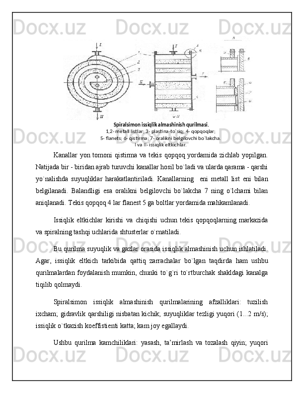   Spiralsimon issiqlik almashinish qurilmasi.
1,2- mеtall listlar; 3- plastina-to`siq; 4- qopqoqlar;
5- flanеts; 6- qistirma; 7- oralikni bеlgilovchi bo`lakcha.
I va II- issiqlik eltkichlar.
Kanallar yon tomoni qistirma va tekis qopqoq yordamida zichlab yopilgan.
Natijada bir - biridan ajrab turuvchi kanallar hosil bo`ladi va ularda qarama - qarshi
yo`nalishda   suyuqliklar   harakatlantiriladi.   Kanallarning     eni   metall   list   eni   bilan
belgilanadi.   Balandligi   esa   oralikni   belgilovchi   bo`lakcha   7   ning   o`lchami   bilan
aniqlanadi. Tekis qopqoq 4 lar flanest 5 ga boltlar yordamida mahkamlanadi.
Issiqlik   eltkichlar   kirishi   va   chiqishi   uchun   tekis   qopqoqlarning   markazida
va spiralning tashqi uchlarida shtusterlar o`rnatiladi.
Bu qurilma suyuqlik va gazlar orasida issiqlik almashinish uchun ishlatiladi.
Agar,   issiqlik   eltkich   tarkibida   qattiq   zarrachalar   bo`lgan   taqdirda   ham   ushbu
qurilmalardan foydalanish mumkin, chunki  to`g`ri to`rtburchak shakldagi  kanalga
tiqilib qolmaydi.
Spiralsimon   issiqlik   almashinish   qurilmalarining   afzalliklari:   tuzilish
ixcham; gidravlik qarshiligi nisbatan kichik; suyuqliklar tezligi yuqori (1...2 m/s);
issiqlik o`tkazish koeffistienti katta; kam joy egallaydi.
Ushbu   qurilma   kamchiliklari:   yasash,   ta’mirlash   va   tozalash   qiyin;   yuqori 