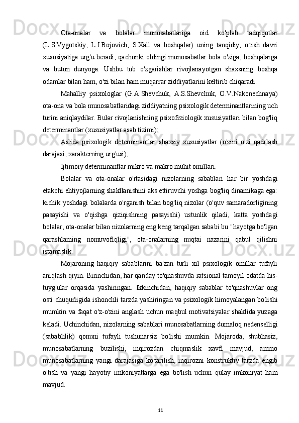 Ota-onalar   va   bolalar   munosabatlariga   oid   ko'plab   tadqiqotlar
(L.S.Vygotskiy,   L.I.Bojovich,   S.Xall   va   boshqalar)   uning   tanqidiy,   o'tish   davri
xususiyatiga urg'u beradi, qachonki oldingi munosabatlar bola o'ziga, boshqalarga
va   butun   dunyoga.   Ushbu   tub   o'zgarishlar   rivojlanayotgan   shaxsning   boshqa
odamlar bilan ham, o'zi bilan ham muqarrar ziddiyatlarini keltirib chiqaradi. 
Mahalliy   psixologlar   (G.A.Shevchuk,   A.S.Shevchuk,   O.V.Nakonechnaya)
ota-ona va bola munosabatlaridagi ziddiyatning psixologik determinantlarining uch
turini aniqlaydilar. Bular rivojlanishning psixofiziologik xususiyatlari bilan bog'liq
determinantlar (xususiyatlar asab tizimi); 
Aslida   psixologik   determinantlar   shaxsiy   xususiyatlar   (o'zini   o'zi   qadrlash
darajasi, xarakterning urg'usi); 
Ijtimoiy determinantlar mikro va makro muhit omillari.
Bolalar   va   ota-onalar   o'rtasidagi   nizolarning   sabablari   har   bir   yoshdagi
etakchi ehtiyojlarning shakllanishini aks ettiruvchi yoshga bog'liq dinamikaga ega:
kichik yoshdagi bolalarda o'rganish bilan bog'liq nizolar (o'quv samaradorligining
pasayishi   va   o'qishga   qiziqishning   pasayishi)   ustunlik   qiladi,   katta   yoshdagi
bolalar, ota-onalar bilan nizolarning eng keng tarqalgan sababi bu "hayotga bo'lgan
qarashlarning   nomuvofiqligi",   ota-onalarning   nuqtai   nazarini   qabul   qilishni
istamaslik. 
Mojaroning   haqiqiy   sabablarini   ba'zan   turli   xil   psixologik   omillar   tufayli
aniqlash qiyin. Birinchidan, har qanday to'qnashuvda ratsional tamoyil odatda his-
tuyg'ular   orqasida   yashiringan.   Ikkinchidan,   haqiqiy   sabablar   to'qnashuvlar   ong
osti chuqurligida ishonchli tarzda yashiringan va psixologik himoyalangan bo'lishi
mumkin va faqat  o'z-o'zini anglash uchun maqbul motivatsiyalar  shaklida yuzaga
keladi. Uchinchidan, nizolarning sabablari munosabatlarning dumaloq nedenselligi
(sabablilik)   qonuni   tufayli   tushunarsiz   bo'lishi   mumkin.   Mojaroda,   shubhasiz,
munosabatlarning   buzilishi,   inqirozdan   chiqmaslik   xavfi   mavjud,   ammo
munosabatlarning   yangi   darajasiga   ko'tarilish,   inqirozni   konstruktiv   tarzda   engib
o'tish   va   yangi   hayotiy   imkoniyatlarga   ega   bo'lish   uchun   qulay   imkoniyat   ham
mavjud. 
11 