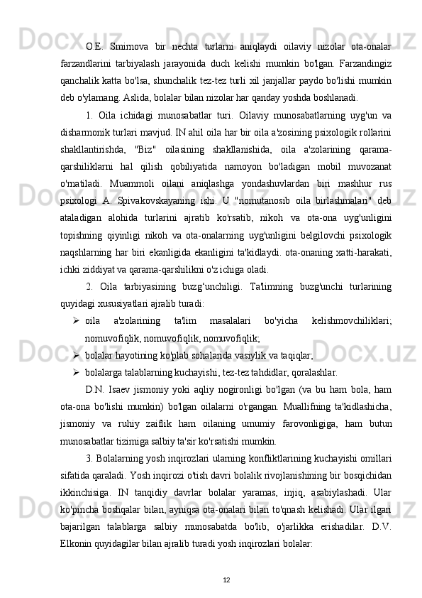 O.E.   Smirnova   bir   nechta   turlarni   aniqlaydi   oilaviy   nizolar   ota-onalar
farzandlarini   tarbiyalash   jarayonida   duch   kelishi   mumkin   bo'lgan.   Farzandingiz
qanchalik katta bo'lsa, shunchalik tez-tez turli xil janjallar paydo bo'lishi mumkin
deb o'ylamang. Aslida, bolalar bilan nizolar har qanday yoshda boshlanadi. 
1.   Oila   ichidagi   munosabatlar   turi.   Oilaviy   munosabatlarning   uyg'un   va
disharmonik turlari mavjud. IN ahil oila har bir oila a'zosining psixologik rollarini
shakllantirishda,   "Biz"   oilasining   shakllanishida,   oila   a'zolarining   qarama-
qarshiliklarni   hal   qilish   qobiliyatida   namoyon   bo'ladigan   mobil   muvozanat
o'rnatiladi.   Muammoli   oilani   aniqlashga   yondashuvlardan   biri   mashhur   rus
psixologi   A.   Spivakovskayaning   ishi.   U   "nomutanosib   oila   birlashmalari"   deb
ataladigan   alohida   turlarini   ajratib   ko'rsatib,   nikoh   va   ota-ona   uyg'unligini
topishning   qiyinligi   nikoh   va   ota-onalarning   uyg'unligini   belgilovchi   psixologik
naqshlarning   har   biri   ekanligida   ekanligini   ta'kidlaydi.   ota-onaning   xatti-harakati,
ichki ziddiyat va qarama-qarshilikni o'z ichiga oladi. 
2.   Oila   tarbiyasining   buzg‘unchiligi.   Ta'limning   buzg'unchi   turlarining
quyidagi xususiyatlari ajralib turadi: 
 oila   a'zolarining   ta'lim   masalalari   bo'yicha   kelishmovchiliklari;
nomuvofiqlik, nomuvofiqlik, nomuvofiqlik; 
 bolalar hayotining ko'plab sohalarida vasiylik va taqiqlar; 
 bolalarga talablarning kuchayishi, tez-tez tahdidlar, qoralashlar. 
D.N.   Isaev   jismoniy   yoki   aqliy   nogironligi   bo'lgan   (va   bu   ham   bola,   ham
ota-ona   bo'lishi   mumkin)   bo'lgan   oilalarni   o'rgangan.   Muallifning   ta'kidlashicha,
jismoniy   va   ruhiy   zaiflik   ham   oilaning   umumiy   farovonligiga,   ham   butun
munosabatlar tizimiga salbiy ta'sir ko'rsatishi mumkin. 
3. Bolalarning yosh inqirozlari ularning konfliktlarining kuchayishi omillari
sifatida qaraladi. Yosh inqirozi o'tish davri bolalik rivojlanishining bir bosqichidan
ikkinchisiga.   IN   tanqidiy   davrlar   bolalar   yaramas,   injiq,   asabiylashadi.   Ular
ko'pincha boshqalar bilan, ayniqsa ota-onalari bilan to'qnash kelishadi. Ular ilgari
bajarilgan   talablarga   salbiy   munosabatda   bo'lib,   o'jarlikka   erishadilar.   D.V.
Elkonin quyidagilar bilan ajralib turadi yosh inqirozlari bolalar: 
12 