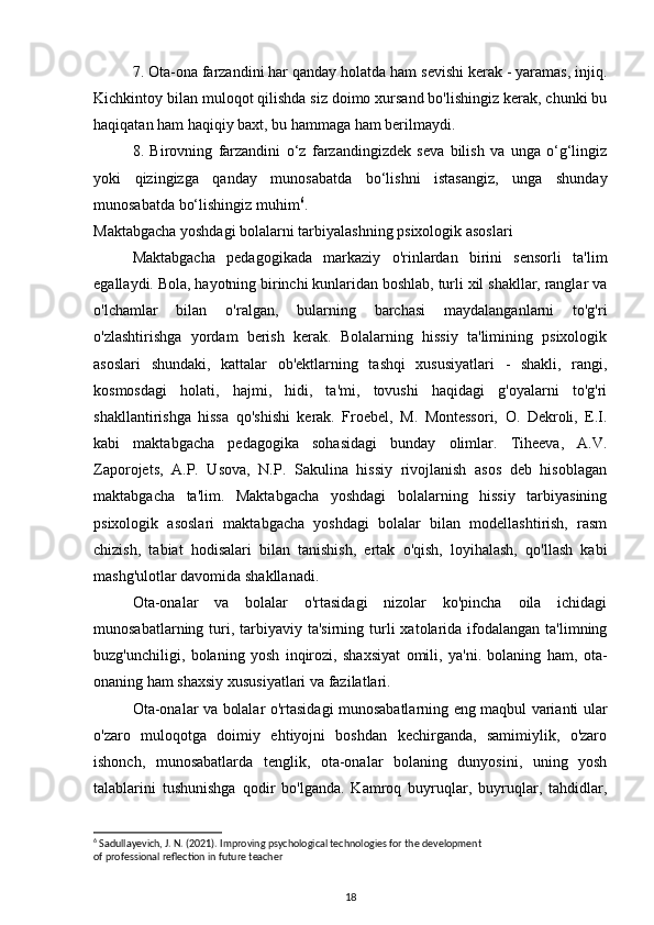 7. Ota-ona farzandini har qanday holatda ham sevishi kerak - yaramas, injiq.
Kichkintoy bilan muloqot qilishda siz doimo xursand bo'lishingiz kerak, chunki bu
haqiqatan ham haqiqiy baxt, bu hammaga ham berilmaydi.
8.   Birovning   farzandini   o‘z   farzandingizdek   seva   bilish   va   unga   o‘g‘lingiz
yoki   qizingizga   qanday   munosabatda   bo‘lishni   istasangiz,   unga   shunday
munosabatda bo‘lishingiz muhim 6
.
Maktabgacha yoshdagi bolalarni tarbiyalashning psixologik asoslari 
Maktabgacha   pedagogikada   markaziy   o'rinlardan   birini   sensorli   ta'lim
egallaydi. Bola, hayotning birinchi kunlaridan boshlab, turli xil shakllar, ranglar va
o'lchamlar   bilan   o'ralgan,   bularning   barchasi   maydalanganlarni   to'g'ri
o'zlashtirishga   yordam   berish   kerak.   Bolalarning   hissiy   ta'limining   psixologik
asoslari   shundaki,   kattalar   ob'ektlarning   tashqi   xususiyatlari   -   shakli,   rangi,
kosmosdagi   holati,   hajmi,   hidi,   ta'mi,   tovushi   haqidagi   g'oyalarni   to'g'ri
shakllantirishga   hissa   qo'shishi   kerak.   Froebel,   M.   Montessori,   O.   Dekroli,   E.I.
kabi   maktabgacha   pedagogika   sohasidagi   bunday   olimlar.   Tiheeva,   A.V.
Zaporojets,   A.P.   Usova,   N.P.   Sakulina   hissiy   rivojlanish   asos   deb   hisoblagan
maktabgacha   ta'lim .   Maktabgacha   yoshdagi   bolalarning   hissiy   tarbiyasining
psixologik   asoslari   maktabgacha   yoshdagi   bolalar   bilan   modellashtirish,   rasm
chizish,   tabiat   hodisalari   bilan   tanishish,   ertak   o'qish,   loyihalash,   qo'llash   kabi
mashg'ulotlar davomida shakllanadi.
Ota-onalar   va   bolalar   o'rtasidagi   nizolar   ko'pincha   oila   ichidagi
munosabatlarning  turi, tarbiyaviy  ta'sirning turli  xatolarida  ifodalangan  ta'limning
buzg'unchiligi,   bolaning   yosh   inqirozi,   shaxsiyat   omili,   ya'ni.   bolaning   ham,   ota-
onaning ham shaxsiy xususiyatlari va fazilatlari. 
Ota-onalar va bolalar o'rtasidagi munosabatlarning eng maqbul varianti ular
o'zaro   muloqotga   doimiy   ehtiyojni   boshdan   kechirganda,   samimiylik,   o'zaro
ishonch,   munosabatlarda   tenglik,   ota-onalar   bolaning   dunyosini,   uning   yosh
talablarini   tushunishga   qodir   bo'lganda.   Kamroq   buyruqlar,   buyruqlar,   tahdidlar,
6
 Sadullayevich, J. N. (2021). Improving psychological technologies for the development
of professional reflection in future teacher
18