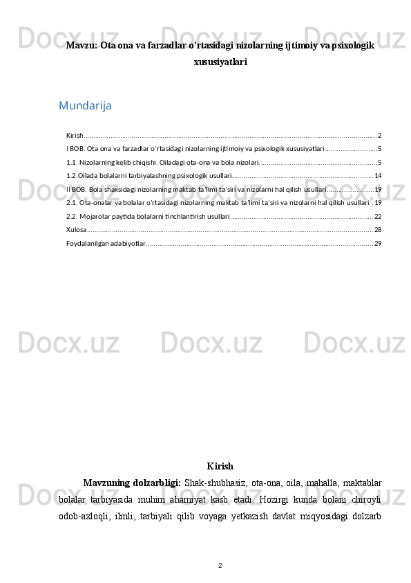 Mavzu:  Ota ona va farzadlar o’rtasidagi nizolarning ijtimoiy va psixologik
xususiyatlari
Mundarija
Kirish ........................................................................................................................................................ 2
I BOB. Ota ona va farzadlar o’rtasidagi nizolarning ijtimoiy va psixologik xususiyatlari ........................... 5
1.1. Nizolarning kelib chiqishi. Oiladagi ota-ona va bola nizolari. ............................................................ 5
1.2.Oilada bolalarni tarbiyalashning psixologik usullari. ........................................................................ 14
II BOB. Bola shaxsidagi nizolarning maktab ta’limi ta’siri va nizolarni hal qilish usullari ........................ 19
2.1. Ota-onalar va bolalar o'rtasidagi nizolarning maktab ta’limi ta’siri va nizolarni hal qilish usullari. . 19
2.2. Mojarolar paytida bolalarni tinchlantirish usullari .......................................................................... 22
Xulosa .................................................................................................................................................... 28
Foydalanilgan adabiyotlar ...................................................................................................................... 29
Kirish
Mavzuning  dolzarbligi:   Shak-shubhasiz,   ota-ona,   oila,  mahalla,   maktablar
bolalar   tarbiyasida   muhim   ahamiyat   kasb   etadi.   Hozirgi   kunda   bolani   chiroyli
odob-axloqli,   ilmli,   tarbiyali   qilib   voyaga   yetkazish   davlat   miqyosidagi   dolzarb
2