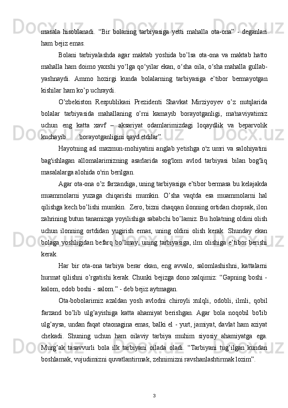 masala   hisoblanadi.   “Bir   bolaning   tarbiyasiga   yetti   mahalla   ota-ona”   -   deganlari
ham bejiz emas.  
Bolani   tarbiyalashda   agar   maktab   yoshida   bo’lsa   ota-ona   va   maktab   hatto
mahalla ham doimo yaxshi yo lga qo yilar ekan, o sha oila, o sha mahalla gullab-ʻ ʻ ʻ ʻ
yashnaydi.   Ammo   hozirgi   kunda   bolalarning   tarbiyasiga   e’tibor   bermayotgan
kishilar ham ko’p uchraydi.  
O’zbekiston   Respublikasi   Prezidenti   Shavkat   Mirziyoyev   o’z   nutqlarida
bolalar   tarbiyasida   mahallaning   o’rni   kamayib   borayotganligi,   ma'naviyatimiz
uchun   eng   katta   xavf   –   aksariyat   odamlarimizdagi   loqaydlik   va   beparvolik
kuchayib        borayotganligini qayd etdilar”.  
Hayotning asl  mazmun-mohiyatini  anglab yetishga  o'z umri  va salohiyatini
bag'ishlagan   allomalarimizning   asarlarida   sog'lom   avlod   tarbiyasi   bilan   bog'liq
masalalarga alohida o'rin berilgan.  
Agar ota-ona o’z farzandiga, uning tarbiyasiga e’tibor bermasa bu kelajakda
muammolarni   yuzaga   chiqarishi   mumkin.   O’sha   vaqtda   esa   muammolarni   hal
qilishga kech bo’lishi mumkin.  Zero, bizni chaqqan ilonning ortidan chopsak, ilon
zahrining butun tanamizga yoyilishiga sababchi bo’lamiz. Bu holatning oldini olish
uchun   ilonning   ortdidan   yugirish   emas,   uning   oldini   olish   kerak.   Shunday   ekan
bolaga yoshligidan befarq bo’lmay, uning tarbiyasiga, ilm olishiga e’tibor  berishi
kerak.  
Har   bir   ota-ona   tarbiya   berar   ekan,   eng   avvalo,   salomlashishni,   kattalarni
hurmat qilishni o’rgatishi kerak. Chunki bejizga dono xalqimiz: “Gapning boshi -
kalom, odob boshi - salom.” - deb bejiz aytmagan.  
Ota-bobolarimiz   azaldan   yosh   avlodni   chiroyli   xulqli,   odobli,   ilmli,   qobil
farzand   bo’lib   ulg’ayishiga   katta   ahamiyat   berishgan.   Agar   bola   noqobil   bo'lib
ulg’aysa, undan faqat otaonagina emas, balki el - yurt, jamiyat, davlat ham aziyat
chekadi.   Shuning   uchun   ham   oilaviy   tarbiya   muhim   siyosiy   ahamiyatga   ega.
Murg’ak   tasavvurli   bola   ilk   tarbiyani   oilada   oladi.   “Tarbiyani   tug’ilgan   kundan
boshlamak, vujudimizni quvatlantirmak, zehnimizni ravshanlashtirmak lozim”.
3
