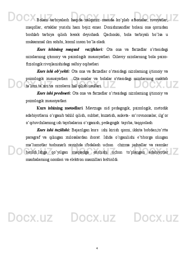 Bolani   tarbiyalash   haqida   xalqimiz   orasida   ko’plab   afsonalar,   rivoyatlar,
maqollar,   ertaklar   yurishi   ham   bejiz   emas.   Donishmandlar   bolani   ona   qornidan
boshlab   tarbiya   qilish   kerak   deyishadi.   Qachonki,   bola   tarbiyali   bo’lsa   u
mukammal ilm sohibi, komil inson bo’la oladi.  
Kurs   ishining   maqsad     vazifalari:   Ota   ona   va   farzadlar   o’rtasidagi
nizolarning   ijtimoiy   va   psixologik   xususiyatlari.   Oilaviy   nizolarning   bola   psixo-
fiziologik rivojlanishidagi salbiy oqibatlari  
Kurs  ishi  ob’yekti:   Ota ona va farzadlar o’rtasidagi  nizolarning ijtimoiy va
psixologik   xususiyatlari   .   Ota-onalar   va   bolalar   o'rtasidagi   nizolarning   maktab
ta’limi ta’siri va  nizolarni hal qilish usullari.
Kurs ishi predmeti:   Ota ona va farzadlar o’rtasidagi nizolarning ijtimoiy va
psixologik xususiyatlari  
Kurs   ishining   metodlari .   Mavzuga   oid   pedagogik,   psixologik,   metodik
adabiyotlarni o‘rganib tahlil qilish, suhbat, kuzatish, anketa- so‘rovnomalar, ilg’or
o‘qituvchilarning ish tajribalarini o‘rganish, pedagogik  tajriba, taqqoslash
Kurs   ishi   tuzilishi:   Bajarilgan   kurs     ishi   kirish   qismi,   ikkita   bobdan,to’rtta
paragraf   va   qilingan   xulosalardan   iborat.   Ishda   o’rganilishi   e’tiborga   olingan
ma’lumotlar   tushunarli   ravishda   ifodalash   uchun     chizma   jadvallar   va   rasmlar
berildi.Ishga   qo’yilgan   maqsadga   erishishi   uchun   to’plangan   adabiyotlar
manbalarning nomlari va elektron manzillari keltirildi. 
4 