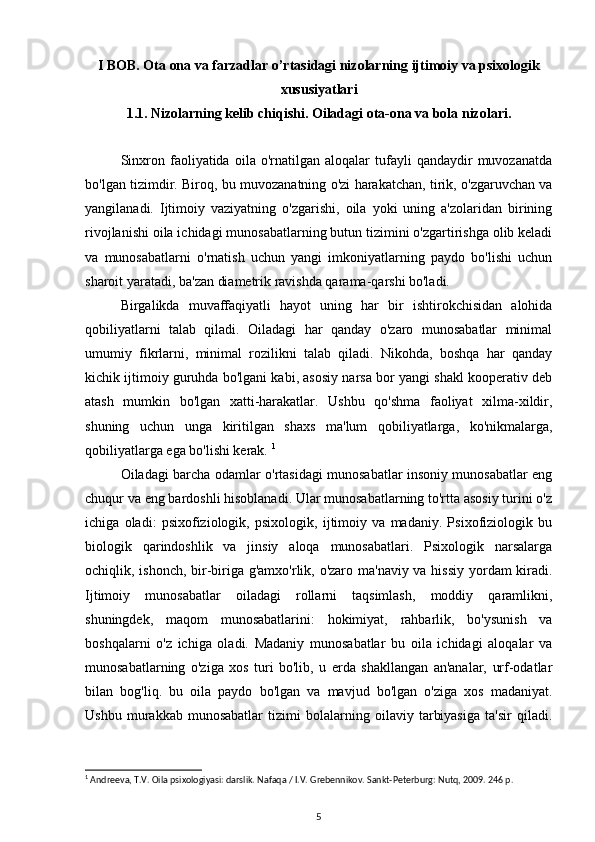 I BOB. Ota ona va farzadlar o’rtasidagi nizolarning ijtimoiy va psixologik
xususiyatlari  
1.1. Nizolarning kelib chiqishi. Oiladagi ota-ona va bola nizolari.
Sinxron   faoliyatida   oila  o'rnatilgan   aloqalar   tufayli   qandaydir   muvozanatda
bo'lgan tizimdir. Biroq, bu muvozanatning o'zi harakatchan, tirik, o'zgaruvchan va
yangilanadi.   Ijtimoiy   vaziyatning   o'zgarishi,   oila   yoki   uning   a'zolaridan   birining
rivojlanishi oila ichidagi munosabatlarning butun tizimini o'zgartirishga olib keladi
va   munosabatlarni   o'rnatish   uchun   yangi   imkoniyatlarning   paydo   bo'lishi   uchun
sharoit yaratadi, ba'zan diametrik ravishda qarama-qarshi bo'ladi. 
Birgalikda   muvaffaqiyatli   hayot   uning   har   bir   ishtirokchisidan   alohida
qobiliyatlarni   talab   qiladi.   Oiladagi   har   qanday   o'zaro   munosabatlar   minimal
umumiy   fikrlarni,   minimal   rozilikni   talab   qiladi.   Nikohda,   boshqa   har   qanday
kichik ijtimoiy guruhda bo'lgani kabi, asosiy narsa bor yangi shakl kooperativ deb
atash   mumkin   bo'lgan   xatti-harakatlar.   Ushbu   qo'shma   faoliyat   xilma-xildir,
shuning   uchun   unga   kiritilgan   shaxs   ma'lum   qobiliyatlarga,   ko'nikmalarga,
qobiliyatlarga ega bo'lishi kerak.  1
Oiladagi barcha odamlar o'rtasidagi munosabatlar insoniy munosabatlar eng
chuqur va eng bardoshli hisoblanadi. Ular munosabatlarning to'rtta asosiy turini o'z
ichiga   oladi:   psixofiziologik,   psixologik,   ijtimoiy   va   madaniy.   Psixofiziologik   bu
biologik   qarindoshlik   va   jinsiy   aloqa   munosabatlari.   Psixologik   narsalarga
ochiqlik, ishonch, bir-biriga g'amxo'rlik, o'zaro ma'naviy va hissiy yordam  kiradi.
Ijtimoiy   munosabatlar   oiladagi   rollarni   taqsimlash,   moddiy   qaramlikni,
shuningdek,   maqom   munosabatlarini:   hokimiyat,   rahbarlik,   bo'ysunish   va
boshqalarni   o'z   ichiga   oladi.   Madaniy   munosabatlar   bu   oila   ichidagi   aloqalar   va
munosabatlarning   o'ziga   xos   turi   bo'lib,   u   erda   shakllangan   an'analar,   urf-odatlar
bilan   bog'liq.   bu   oila   paydo   bo'lgan   va   mavjud   bo'lgan   o'ziga   xos   madaniyat.
Ushbu   murakkab   munosabatlar   tizimi   bolalarning   oilaviy   tarbiyasiga   ta'sir   qiladi.
1
 Andreeva, T.V. Oila psixologiyasi: darslik. Nafaqa / I.V. Grebennikov. Sankt-Peterburg: Nutq, 2009. 246 p.
5 