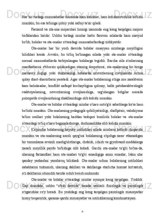 Har bir turdagi munosabatlar doirasida ham kelishuv, ham kelishmovchilik bo'lishi
mumkin, bu esa ta'limga ijobiy yoki salbiy ta'sir qiladi. 
Farzand  va ota-ona mojarolari  hozirgi  zamonda  eng keng tarqalgan mojaro
toifalaridan   biridir.   Ushbu   turdagi   nizolar   hatto   farovon   oilalarda   ham   mavjud
bo'lib, bolalar va ota-onalar o'rtasidagi munosabatlardagi ziddiyatdir. 
Ota-onalar   har   bir   yosh   davrida   bolalar   muayyan   nizolarga   moyilligini
bilishlari   kerak.   Avvalo,   bu   to'liq   bo'lmagan   oilada   yoki   ota-onalar   o'rtasidagi
normal   munosabatlarda   tarbiyalangan   bolalarga   tegishli.   Barcha   oila   a'zolarining
manfaatlarini  e'tiborsiz   qoldiradigan  otaning  despotizmi,   ota-onalarning  bir-biriga
ma'naviy   iliqligi   yoki   dushmanligi   bolalarda   nevrozlarning   rivojlanishi   uchun
qulay shart-sharoitlarni yaratadi. Agar ota-onalar bolalarning o'ziga xos xarakterini
kam   baholasalar,   konflikt   nafaqat   kuchayibgina   qolmay,   balki   patokarakterologik
reaktsiyalarning,   nevrozlarning   rivojlanishiga,   urg'ulangan   belgilar   asosida
psixopatik rivojlanishning shakllanishiga olib kelishi mumkin. 
Ota-onalar va bolalar o'rtasidagi nizolar o'zaro noto'g'ri sabablarga ko'ra ham
bo'lishi mumkin. Ota-onalarning pedagogik qobiliyatsizligi, shafqatsiz, vahshiyona
ta'lim   usullari   yoki   bolalarning   haddan   tashqari   buzilishi   bolalar   va   ota-onalar
o'rtasidagi to'liq o'zaro begonalashuvga, dushmanlikka olib kelishi mumkin. 
Ko'pincha bolalarning hayotiy intilishlari oilada nizolarni keltirib chiqarishi
mumkin   va   ota-onalarning   asosli   qayg'usi   bolalarning   o'qishga   zarar   etkazadigan
bir tomonlama sevimli mashg'ulotlariga, chekish, ichish va giyohvand moddalarga
zararli   moyillik   paydo   bo'lishiga   olib   keladi.   Garchi   ota-onalar   to'g'ri   bo'lsa-da,
ularning   farzandlari   ham   ota-onalari   to'g'ri   emasligiga   amin   emaslar,   lekin   ular
qanday   yashashni   yaxshiroq   bilishadi.   Ota-onalar   uchun   bolalarning   intilishlari
sabablarini   tushunish,   ularning   dalillari   va   dalillariga   etarlicha   hurmat   ko'rsatish,
o'z dalillarini ishonchli tarzda ochib berish muhimdir. 
Ota-onalar   va   bolalar   o'rtasidagi   nizolar   ayniqsa   keng   tarqalgan.   Yoshlik.
Gap   shundaki,   ushbu   "o'tish   davrida"   tanada   sezilarli   fiziologik   va   psixologik
o'zgarishlar   ro'y   beradi.   Bu   yoshdagi   eng   keng   tarqalgan   psixologik   xususiyatlar
hissiy beqarorlik, qarama-qarshi xususiyatlar va intilishlarning kombinatsiyasi. 
6 