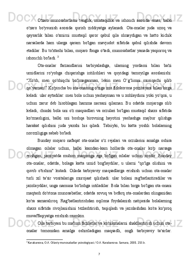 O'zaro   munosabatlarni   tenglik,   mustaqillik   va   ishonch   asosida   emas,   balki
o'zaro   bo'ysunish   asosida   qurish   ziddiyatga   aylanadi.   Ota-onalar   juda   uzoq   va
qaysarlik   bilan   o'smirni   mustaqil   qaror   qabul   qila   olmaydigan   va   hatto   kichik
narsalarda   ham   ularga   qaram   bo'lgan   mavjudot   sifatida   qabul   qilishda   davom
etadilar. Bu to'xtashi bilan, mojaro fonga o'tadi, munosabatlar yanada yaqinroq va
ishonchli bo'ladi.  2
Ota-onalar   farzandlarini   tarbiyalashga,   ularning   yordami   bilan   ba'zi
umidlarini   ro'yobga   chiqarishga   intilishlari   va   quyidagi   tamoyilga   asoslanishi:
"Xo'sh,   men   qo'shiqchi   bo'lmaganman,   lekin   men   O‘g‘limni   musiqachi   qilib
qo‘yaman!” Ko'pincha bu ota-onaning o'ziga xos fidokorona pozitsiyasi bilan birga
keladi: ular aytadilar: men bola uchun yashayman va u xohlaydimi yoki yo'qmi, u
uchun   zarur   deb   hisoblagan   hamma   narsani   qilaman.   Bu   odatda   mojaroga   olib
keladi, chunki  bola  uni  o'z  maqsadlari   va orzulari  bo'lgan  mustaqil   shaxs   sifatida
ko'rmasligini,   balki   uni   boshqa   birovning   hayotini   yashashga   majbur   qilishga
harakat   qilishini   juda   yaxshi   his   qiladi.   Tabiiyki,   bu   katta   yoshli   bolalarning
noroziligiga sabab bo'ladi. 
Bunday   mojaro   nafaqat   ota-onalar   o'z   rejalari   va   orzularini   amalga   oshira
olmagan   oilalar   uchun,   balki   kamdan-kam   hollarda   ota-onalar   ko'p   narsaga
erishgan,   jamiyatda   muhim   maqomga   ega   bo'lgan   oilalar   uchun   xosdir.   Bunday
ota-onalar,   odatda,   bolaga   katta   umid   bog'laydilar,   u   ularni   "qo'lga   olishini   va
quvib   o'tishini"   kutadi.   Oilada   tarbiyaviy   maqsadlarga   erishish   uchun   ota-onalar
turli   xil   ta'sir   vositalariga   murojaat   qilishadi:   ular   bolani   rag'batlantiradilar   va
jazolaydilar, unga namuna bo'lishga intiladilar. Bola bilan birga bo'lgan ota-onani
maqtash do'stona munosabatlar, odatda sovuq va befarq ota-onalardan olinganidan
ko'ra   samaraliroq.   Rag'batlantirishdan   oqilona   foydalanish   natijasida   bolalarning
shaxs   sifatida   rivojlanishini   tezlashtirish,   taqiqlash   va   jazolashdan   ko'ra   ko'proq
muvaffaqiyatga erishish mumkin. 
Oila tarbiyasi bu ma'lum fazilatlar va ko'nikmalarni shakllantirish uchun ota-
onalar   tomonidan   amalga   oshiriladigan   maqsadli,   ongli   tarbiyaviy   ta'sirlar.
2
 Karabanova, O.A. Oilaviy munosabatlar psixologiyasi / O.A. Karabanova. Samara, 2001. 215 b.
7 