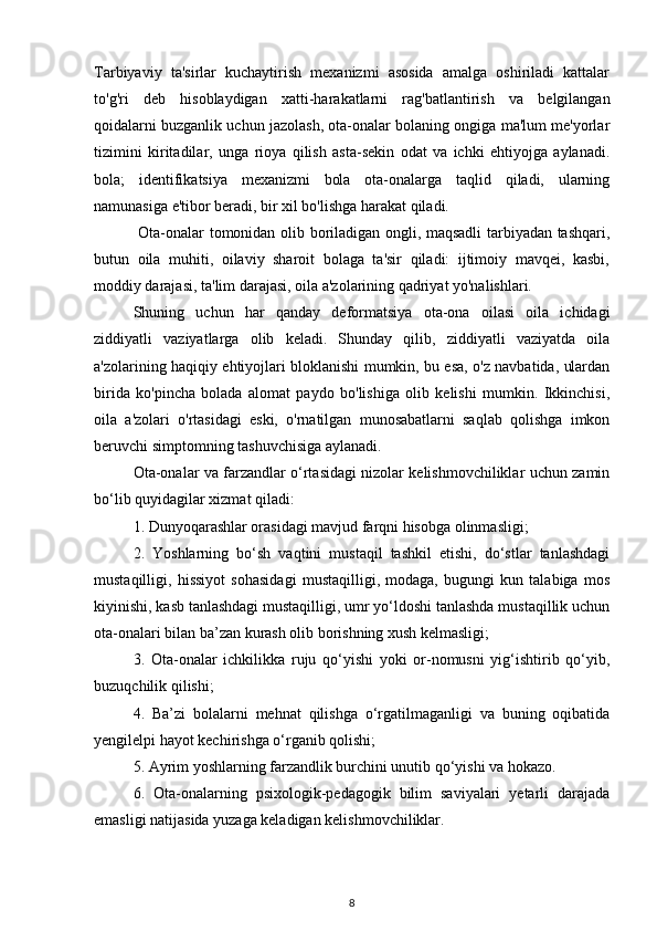 Tarbiyaviy   ta'sirlar   kuchaytirish   mexanizmi   asosida   amalga   oshiriladi   kattalar
to'g'ri   deb   hisoblaydigan   xatti-harakatlarni   rag'batlantirish   va   belgilangan
qoidalarni buzganlik uchun jazolash, ota-onalar bolaning ongiga ma'lum me'yorlar
tizimini   kiritadilar,   unga   rioya   qilish   asta-sekin   odat   va   ichki   ehtiyojga   aylanadi.
bola;   identifikatsiya   mexanizmi   bola   ota-onalarga   taqlid   qiladi,   ularning
namunasiga e'tibor beradi, bir xil bo'lishga harakat qiladi.
  Ota-onalar tomonidan olib boriladigan ongli, maqsadli tarbiyadan tashqari,
butun   oila   muhiti,   oilaviy   sharoit   bolaga   ta'sir   qiladi:   ijtimoiy   mavqei,   kasbi,
moddiy darajasi, ta'lim darajasi, oila a'zolarining qadriyat yo'nalishlari. 
Shuning   uchun   har   qanday   deformatsiya   ota-ona   oilasi   oila   ichidagi
ziddiyatli   vaziyatlarga   olib   keladi.   Shunday   qilib,   ziddiyatli   vaziyatda   oila
a'zolarining haqiqiy ehtiyojlari bloklanishi mumkin, bu esa, o'z navbatida, ulardan
birida   ko'pincha   bolada   alomat   paydo   bo'lishiga   olib   kelishi   mumkin.   Ikkinchisi,
oila   a'zolari   o'rtasidagi   eski,   o'rnatilgan   munosabatlarni   saqlab   qolishga   imkon
beruvchi simptomning tashuvchisiga aylanadi.
Ota-onalar va farzandlar o‘rtasidagi nizolar kelishmovchiliklar uchun zamin
bo‘lib quyidagilar xizmat qiladi: 
1. Dunyoqarashlar orasidagi mavjud farqni hisobga olinmasligi; 
2.   Yoshlarning   bo‘sh   vaqtini   mustaqil   tashkil   etishi,   do‘stlar   tanlashdagi
mustaqilligi,   hissiyot   sohasidagi   mustaqilligi,   modaga,   bugungi   kun   talabiga   mos
kiyinishi, kasb tanlashdagi mustaqilligi, umr yo‘ldoshi tanlashda mustaqillik uchun
ota-onalari bilan ba’zan kurash olib borishning xush kelmasligi; 
3.   Ota-onalar   ichkilikka   ruju   qo‘yishi   yoki   or-nomusni   yig‘ishtirib   qo‘yib,
buzuqchilik qilishi; 
4.   Ba’zi   bolalarni   mehnat   qilishga   o‘rgatilmaganligi   va   buning   oqibatida
yengilelpi hayot kechirishga o‘rganib qolishi; 
5. Ayrim yoshlarning farzandlik burchini unutib qo‘yishi va hokazo. 
6.   Ota-onalarning   psixologik-pedagogik   bilim   saviyalari   yetarli   darajada
emasligi natijasida yuzaga keladigan kelishmovchiliklar.
8 