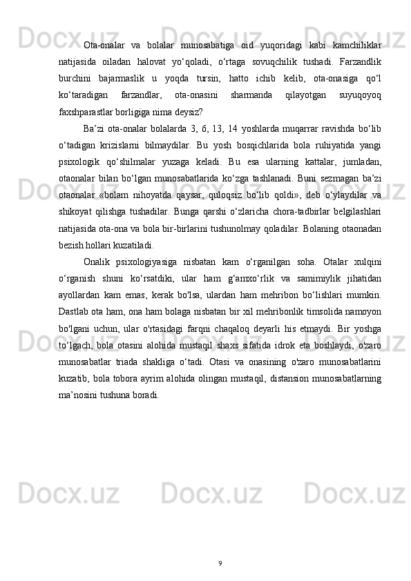 Ota-onalar   va   bolalar   munosabatiga   oid   yuqoridagi   kabi   kamchiliklar
natijasida   oiladan   halovat   yo‘qoladi,   o‘rtaga   sovuqchilik   tushadi.   Farzandlik
burchini   bajarmaslik   u   yoqda   tursin,   hatto   ichib   kelib,   ota-onasiga   qo‘l
ko‘taradigan   farzandlar,   ota-onasini   sharmanda   qilayotgan   suyuqoyoq
faxshparastlar borligiga nima deysiz? 
Ba’zi   ota-onalar   bolalarda   3,   6,   13,   14   yoshlarda   muqarrar   ravishda   bo‘lib
o‘tadigan   krizislarni   bilmaydilar.   Bu   yosh   bosqichlarida   bola   ruhiyatida   yangi
psixologik   qo‘shilmalar   yuzaga   keladi.   Bu   esa   ularning   kattalar,   jumladan,
otaonalar   bilan   bo‘lgan   munosabatlarida   ko‘zga   tashlanadi.   Buni   sezmagan   ba’zi
otaonalar   «bolam   nihoyatda   qaysar,   quloqsiz   bo‘lib   qoldi»,   deb   o‘ylaydilar   va
shikoyat   qilishga   tushadilar.   Bunga   qarshi   o‘zlaricha   chora-tadbirlar   belgilashlari
natijasida ota-ona va bola bir-birlarini tushunolmay qoladilar. Bolaning otaonadan
bezish hollari kuzatiladi.
Onalik   psixologiyasiga   nisbatan   kam   o‘rganilgan   soha.   Otalar   xulqini
o‘rganish   shuni   ko‘rsatdiki,   ular   ham   g‘amxo‘rlik   va   samimiylik   jihatidan
ayollardan   kam   emas,   kerak   bo'lsa,   ulardan   ham   mehribon   bo‘lishlari   mumkin.
Dastlab ota ham, ona ham bolaga nisbatan bir xil mehribonlik timsolida namoyon
bo'lgani   uchun,   ular   o'rtasidagi   farqni   chaqaloq   deyarli   his   etmaydi.   Bir   yoshga
to‘lgach,   bola   otasini   alohida   mustaqil   shaxs   sifatida   idrok   eta   boshlaydi,   o'zaro
munosabatlar   triada   shakliga   o‘tadi.   Otasi   va   onasining   o'zaro   munosabatlarini
kuzatib, bola tobora ayrim  alohida olingan mustaqil, distansion munosabatlarning
ma’nosini tushuna boradi.
9 