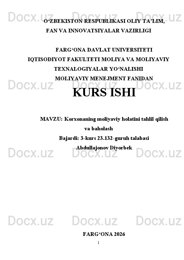 O‘ ZBEKISTON  RESPUBLIKASI OLIY TA’LIM ,
FAN VA INNOVATSIYALAR  VAZIRLIGI
FARG‘ONA DAVLAT UNIVERSITETI
IQTISODIYOT FAKULTETI MOLIYA VA MOLIYAVIY
TEXNALOGIYALAR YO‘NALISHI
MOLIYAVIY MENEJMENT FANIDAN
KURS ISHI
MAVZU:   Korxonaning moliyaviy holatini tahlil qilish
va baholash
Bajardi: 3-kurs 23.132-guruh talabasi
Abdullajonov Diyorbek
FARG ‘ ONA 2026
1 