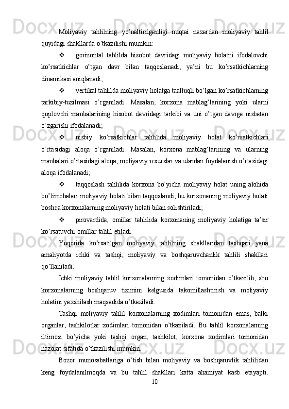 Moliyaviy   tahlilning   yo’naltirilganligi   nuqtai   nazardan   moliyaviy   tahlil
quyidagi shakllarda o’tkazilishi mumkin:
 gorizontal   tahlilda   hisobot   davridagi   moliyaviy   holatni   ifodalovchi
ko’rsatkichlar   o’tgan   davr   bilan   taqqoslanadi,   ya’ni   bu   ko’rsatkichlarning
dinamikasi aniqlanadi;
 vertikal tahlilda moliyaviy holatga taalluqli bo’lgan ko’rsatkichlarning
tarkibiy-tuzilmasi   o’rganiladi.   Masalan,   korxona   mablag’larining   yoki   ularni
qoplovchi   manbalarining   hisobot   davridagi   tarkibi   va   uni   o’tgan   davrga   nisbatan
o’zgarishi ifodalanadi;
 nisbiy   ko’rsatkichlar   tahlilida   moliyaviy   holat   ko’rsatkichlari
o’rtasidagi   aloqa   o’rganiladi.   Masalan,   korxona   mablag’larining   va   ularning
manbalari o’rtasidagi aloqa, moliyaviy resurslar va ulardan foydalanish o’rtasidagi
aloqa ifodalanadi;
 taqqoslash   tahlilida   korxona   bo’yicha   moliyaviy   holat   uning   alohida
bo’limchalari moliyaviy holati bilan taqqoslandi, bu korxonaning moliyaviy holati
boshqa korxonalarning moliyaviy holati bilan solishtiriladi;
 pirovardida,   omillar   tahlilida   korxonaning   moliyaviy   holatiga   ta’sir
ko’rsatuvchi omillar tahlil etiladi.
Yuqorida   ko’rsatilgan   moliyaviy   tahlilning   shakllaridan   tashqari   yana
amaliyotda   ichki   va   tashqi,   moliyaviy   va   boshqaruvchanlik   tahlili   shakllari
qo’llaniladi.
Ichki   moliyaviy   tahlil   korxonalarning   xodimlari   tomonidan   o’tkazilib,   shu
korxonalarning   boshqaruv   tizimini   kelgusida   takomillashtirish   va   moliyaviy
holatini yaxshilash maqsadida o’tkaziladi.
Tashqi   moliyaviy   tahlil   korxonalarning   xodimlari   tomonidan   emas,   balki
organlar,   tashkilotlar   xodimlari   tomonidan   o’tkaziladi.   Bu   tahlil   korxonalarning
iltimosi   bo’yicha   yoki   tashqi   organ,   tashkilot,   korxona   xodimlari   tomonidan
nazorat sifatida o’tkazilishi mumkin.
Bozor   munosabatlariga   o’tish   bilan   moliyaviy   va   boshqaruvlik   tahlilidan
keng   foydalanilmoqda   va   bu   tahlil   shakllari   katta   ahamiyat   kasb   etayapti.
10 