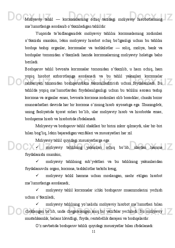 Moliyaviy   tahlil   —   korxonalarning   ochiq   tarzdagi   moliyaviy   hisobotlarining
ma’lumotlariga asoslanib o’tkaziladigan tahlildir.
Yuqorida   ta’kidlanganidek   moliyaviy   tahlilni   korxonalarning   xodimlari
o’tkazishi   mumkin,   lekin   moliyaviy   hisobot   ochiq   bo’lganligi   uchun   bu   tahlilni
boshqa   tashqi   organlar,   korxonalar   va   tashkilotlar   —   soliq,   moliya,   bank   va
boshqalar   tomonidan   o’tkaziladi   hamda   korxonalarning   moliyaviy   holatiga   baho
beriladi.
Boshqaruv   tahlil   bevosita   korxonalar   tomonidan   o’tkazilib,   u   ham   ochiq,   ham
yopiq   hisobot   axborotlariga   asoslanadi   va   bu   tahlil   yakunlari   korxonalar
rahbariyati   tomonidan   boshqaruvlikni   takomillashtirish   uchun   foydalaniladi.   Bu
tahlilda   yopiq   ma’lumotlardan   foydalanilganligi   uchun   bu   tahlilni   asosan   tashqi
korxona va organlar emas, bevosita korxona xodimlari olib boradilar, chunki bozor
munosabatlari davrida har bir korxona o’zining hisob siyosatiga ega. Shuningdek,
uning   faoliyatida   tijorat   sirlari   bo’lib,   ular   moliyaviy   hisob   va   hisobotda   emas,
boshqarma hisob va hisobotida ifodalanadi.
Moliyaviy va boshqaruv tahlil shakllari bir birini inkor qilmaydi, ular bir-biri
bilan bog’liq, lekin bajaradigan vazifalari va xususiyatlari har xil.
Moliyaviy tahlil quyidagi xususiyatlarga ega:
 moliyaviy   tahlilning   yakunlari   ochiq   bo’lib,   ulardan   hamma
foydalanishi mumkin;
 moliyaviy   tahlilning   sub’yektlari   va   bu   tahlilning   yakunlaridan
foydalanuvchi organ, korxona, tashkilotlar tarkibi keng;
 moliyaviy   tahlil   hamma   uchun   moslangan,   nashr   etilgan   hisobot
ma’lumotlariga asoslanadi;
 moliyaviy   tahlil   korxonalar   ichki   boshqaruv   muammolarini   yechish
uchun o’tkaziladi;
 moliyaviy   tahlilning   yo’nalishi   moliyaviy   hisobot   ma’lumotlari   bilan
cheklangan bo’lib, unda chegaralangan aniq bir vazifalar yechiladi. Bu moliyaviy
mustahkamlik, balans likvidligi, foyda, rentabellik darajasi va boshqalardir.
O’z navbatida boshqaruv tahlili quyidagi xususiyatlar bilan ifodalanadi:
11 
