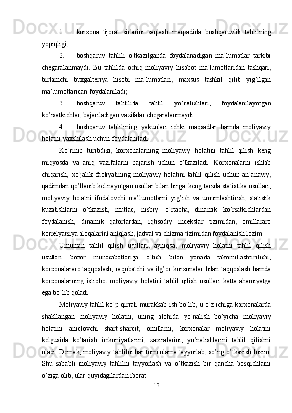 1. korxona   tijorat   sirlarini   saqlash   maqsadida   boshqaruvlik   tahlilning
yopiqligi;
2. boshqaruv   tahlili   o’tkazilganda   foydalanadigan   ma’lumotlar   tarkibi
chegaralanmaydi.   Bu   tahlilda   ochiq   moliyaviy   hisobot   ma’lumotlaridan   tashqari,
birlamchi   buxgalteriya   hisobi   ma’lumotlari,   maxsus   tashkil   qilib   yig’ilgan
ma’lumotlaridan foydalaniladi;
3. boshqaruv   tahlilida   tahlil   yo’nalishlari,   foydalanilayotgan
ko’rsatkichlar, bajariladigan vazifalar chegaralanmaydi
4. boshqaruv   tahlilining   yakunlari   ichki   maqsadlar   hamda   moliyaviy
holatni yaxshilash uchun foydalaniladi.
Ko’rinib   turibdiki,   korxonalarning   moliyaviy   holatini   tahlil   qilish   keng
miqyosda   va   aniq   vazifalarni   bajarish   uchun   o’tkaziladi.   Korxonalarni   ishlab
chiqarish,   xo’jalik   faoliyatining   moliyaviy   holatini   tahlil   qilish   uchun   an’anaviy,
qadimdan qo’llanib kelinayotgan usullar bilan birga, keng tarzda statistika usullari,
moliyaviy   holatni   ifodalovchi   ma’lumotlarni   yig’ish   va   umumlashtirish,   statistik
kuzatishlarni   o’tkazish,   mutlaq,   nisbiy,   o’rtacha,   dinamik   ko’rsatkichlardan
foydalanish,   dinamik   qatorlardan,   iqtisodiy   indekslar   tizimidan,   omillararo
korrelyatsiya aloqalarini aniqlash, jadval va chizma tizimidan foydalanish lozim.
Umuman   tahlil   qilish   usullari,   ayniqsa,   moliyaviy   holatni   tahlil   qilish
usullari   bozor   munosabatlariga   o’tish   bilan   yanada   takomillashtirilishi,
korxonalararo taqqoslash,  raqobatchi va ilg’or korxonalar bilan taqqoslash hamda
korxonalarning   istiqbol   moliyaviy   holatini   tahlil   qilish   usullari   katta   ahamiyatga
ega bo’lib qoladi.
Moliyaviy tahlil ko’p qirrali murakkab ish bo’lib, u o’z ichiga korxonalarda
shakllangan   moliyaviy   holatni,   uning   alohida   yo’nalish   bo’yicha   moliyaviy
holatini   aniqlovchi   shart-sharoit,   omillarni,   korxonalar   moliyaviy   holatini
kelgusida   ko’tarish   imkoniyatlarini,   zaxiralarini,   yo’nalishlarini   tahlil   qilishni
oladi. Demak, moliyaviy tahlilni har tomonlama tayyorlab, so’ng o’tkazish lozim.
Shu   sababli   moliyaviy   tahlilni   tayyorlash   va   o’tkazish   bir   qancha   bosqichlarni
o’ziga olib, ular quyidagilardan iborat:
12 