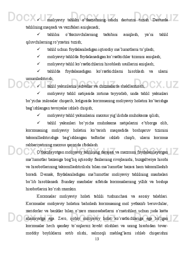  moliyaviy   tahlilni   o’tkazishning   ishchi   dasturini   tuzish.   Dasturda
tahlilning maqsadi va vazifalari aniqlanadi;
 tahlilni   o’tkazuvchilarning   tarkibini   aniqlash,   ya’ni   tahlil
qiluvchilarning ro’yxatini tuzish;
 tahlil uchun foydalaniladigan iqtisodiy ma’lumotlarni to’plash;
 moliyaviy tahlilda foydalanadigan ko’rsatkichlar tizimini aniqlash;
 moliyaviy tahlil ko’rsatkichlarini hisoblash usullarini aniqlash;
 tahlilda   foydalanadigan   ko’rsatkichlarni   hisoblash   va   ularni
umumlashtirish;
 tahlil yakunlarini jadvallar va chizmalarda shakllantirish;
 moliyaviy   tahlil   natijasida   xotima   tayyorlab,   unda   tahlil   yakunlari
bo’yicha xulosalar chiqarib, kelgusida korxonaning moliyaviy holatini ko’tarishga
bag’ishlangan tavsiyalar ishlab chiqish;
 moliyaviy tahlil yakunlarini maxsus yig’ilishda muhokama qilish;
 tahlil   yakunlari   bo’yicha   muhokama   natijalarini   e’tiborga   olib,
korxonaning   moliyaviy   holatini   ko’tarish   maqsadida   boshqaruv   tizimini
takomillashtirishga   bag’ishlangan   tadbirlar   ishlab   chiqib,   ularni   korxona
rahbariyatining maxsus qarorida ifodalash.
O’tkazilayotgan moliyaviy tahlilning darajasi va mazmuni foydalanilayotgan
ma’lumotlar bazasiga bog’liq iqtisodiy fanlarning rivojlanishi, buxgalteriya hisobi
va hisobotlarining takomillashtirilishi bilan ma’lumotlar bazasi ham takomillashib
boradi.   Demak,   foydalaniladigan   ma’lumotlar   moliyaviy   tahlilning   manbalari
bo’lib   hisoblanadi.   Bunday   manbalar   sifatida   korxonalarning   yillik   va   boshqa
hisobotlarini ko’rish mumkin.
Korxonalar   moliyaviy   holati   tahlili   tushunchasi   va   asosiy   talablari.
Korxonalar   moliyaviy   holatini   baholash   korxonaning   mol   yetkazib   beruvchilar,
xaridorlar   va   banklar   bilan   o’zaro   munosabatlarni   o’rnatishlari   uchun   juda   katta
ahamiyatga   ega.   Zero,   ijobiy   moliyaviy   holat   ko’rsatkichlariga   ega   bo’lgan
korxonalar   hech   qanday   to’siqlarsiz   kredit   olishlari   va   uning   hisobidan   tovar-
moddiy   boyliklarni   sotib   olishi,   salmoqli   mablag’larni   ishlab   chiqarishni
13 