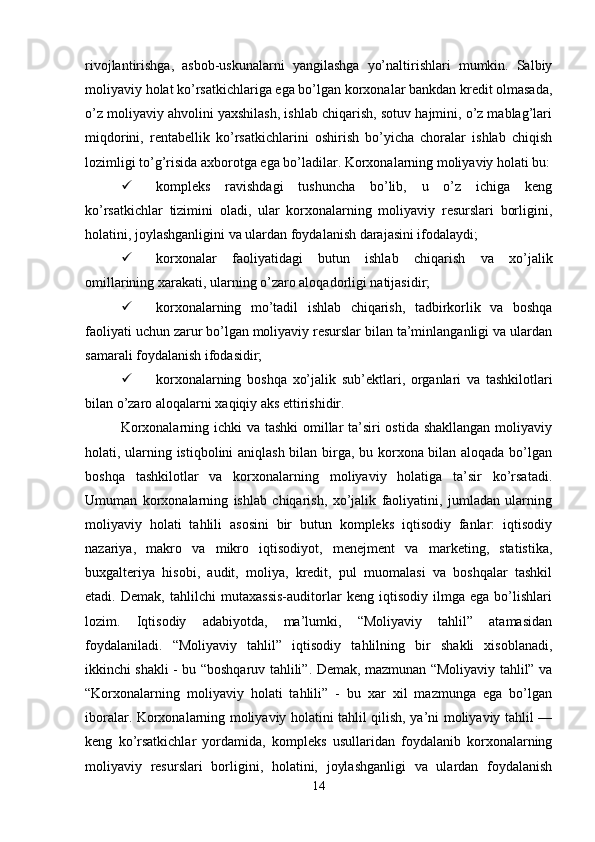 rivojlantirishga,   asbob-uskunalarni   yangilashga   yo’naltirishlari   mumkin.   Salbiy
moliyaviy holat ko’rsatkichlariga ega bo’lgan korxonalar bankdan kredit olmasada,
o’z moliyaviy ahvolini yaxshilash, ishlab chiqarish, sotuv hajmini, o’z mablag’lari
miqdorini,   rentabellik   ko’rsatkichlarini   oshirish   bo’yicha   choralar   ishlab   chiqish
lozimligi to’g’risida axborotga ega bo’ladilar. Korxonalarning moliyaviy holati bu:
 kompleks   ravishdagi   tushuncha   bo’lib,   u   o’z   ichiga   keng
ko’rsatkichlar   tizimini   oladi,   ular   korxonalarning   moliyaviy   resurslari   borligini,
holatini, joylashganligini va ulardan foydalanish darajasini ifodalaydi;
 korxonalar   faoliyatidagi   butun   ishlab   chiqarish   va   xo’jalik
omillarining xarakati, ularning o’zaro aloqadorligi natijasidir; 
 korxonalarning   mo’tadil   ishlab   chiqarish,   tadbirkorlik   va   boshqa
faoliyati uchun zarur bo’lgan moliyaviy resurslar bilan ta’minlanganligi va ulardan
samarali foydalanish ifodasidir; 
 korxonalarning   boshqa   xo’jalik   sub’ektlari,   organlari   va   tashkilotlari
bilan o’zaro aloqalarni xaqiqiy aks ettirishidir. 
Korxonalarning ichki  va tashki  omillar  ta’siri ostida shakllangan  moliyaviy
holati, ularning istiqbolini aniqlash bilan birga, bu korxona bilan aloqada bo’lgan
boshqa   tashkilotlar   va   korxonalarning   moliyaviy   holatiga   ta’sir   ko’rsatadi.
Umuman   korxonalarning   ishlab   chiqarish,   xo’jalik   faoliyatini,   jumladan   ularning
moliyaviy   holati   tahlili   asosini   bir   butun   kompleks   iqtisodiy   fanlar:   iqtisodiy
nazariya,   makro   va   mikro   iqtisodiyot,   menejment   va   marketing,   statistika,
buxgalteriya   hisobi,   audit,   moliya,   kredit,   pul   muomalasi   va   boshqalar   tashkil
etadi.   Demak,   tahlilchi   mutaxassis-auditorlar   keng   iqtisodiy   ilmga   ega   bo’lishlari
lozim.   Iqtisodiy   adabiyotda,   ma’lumki,   “Moliyaviy   tahlil”   atamasidan
foydalaniladi.   “Moliyaviy   tahlil”   iqtisodiy   tahlilning   bir   shakli   xisoblanadi,
ikkinchi shakli - bu “boshqaruv tahlili”. Demak, mazmunan “Moliyaviy tahlil” va
“Korxonalarning   moliyaviy   holati   tahlili”   -   bu   xar   xil   mazmunga   ega   bo’lgan
iboralar. Korxonalarning moliyaviy holatini tahlil qilish, ya’ni moliyaviy tahlil —
keng   ko’rsatkichlar   yordamida,   kompleks   usullaridan   foydalanib   korxonalarning
moliyaviy   resurslari   borligini,   holatini,   joylashganligi   va   ulardan   foydalanish
14 