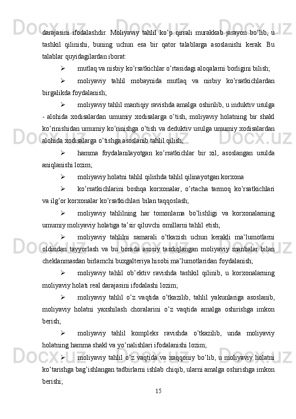 darajasini   ifodalashdir.   Moliyaviy   tahlil   ko’p   qirrali   murakkab   jarayon   bo’lib,   u
tashkil   qilinishi,   buning   uchun   esa   bir   qator   talablarga   asoslanishi   kerak.   Bu
talablar quyidagilardan iborat: 
 mutlaq va nisbiy ko’rsatkichlar o’rtasidagi aloqalarni borligini bilish; 
 moliyaviy   tahlil   mobaynida   mutlaq   va   nisbiy   ko’rsatkichlardan
birgalikda foydalanish; 
 moliyaviy tahlil mantiqiy ravishda amalga oshirilib, u induktiv usulga
-   alohida   xodisalardan   umumiy   xodisalarga   o’tish,   moliyaviy   holatning   bir   shakl
ko’rinishidan umumiy ko’rinishga o’tish va deduktiv usulga umumiy xodisalardan
alohida xodisalarga o’tishga asoslanib tahlil qilish; 
 hamma   foydalanilayotgan   ko’rsatkichlar   bir   xil,   asoslangan   usulda
aniqlanishi lozim;
 moliyaviy holatni tahlil qilishda tahlil qilinayotgan korxona 
 ko’rsatkichlarini   boshqa   korxonalar,   o’rtacha   tarmoq   ko’rsatkichlari
va ilg’or korxonalar ko’rsatkichlari bilan taqqoslash; 
 moliyaviy   tahlilning   har   tomonlama   bo’lishligi   va   korxonalarning
umumiy moliyaviy holatiga ta’sir qiluvchi omillarni tahlil etish; 
 moliyaviy   tahlilni   samarali   o’tkazish   uchun   kerakli   ma’lumotlarni
oldindan   tayyorlash   va   bu   borada   asosiy   tasdiqlangan   moliyaviy   manbalar   bilan
cheklanmasdan birlamchi buxgalteriya hisobi ma’lumotlaridan foydalanish; 
 moliyaviy   tahlil   ob’ektiv   ravishda   tashkil   qilinib,   u   korxonalarning
moliyaviy holati real darajasini ifodalashi lozim; 
 moliyaviy   tahlil   o’z   vaqtida   o’tkazilib,   tahlil   yakunlariga   asoslanib,
moliyaviy   holatni   yaxshilash   choralarini   o’z   vaqtida   amalga   oshirishga   imkon
berish;
 moliyaviy   tahlil   kompleks   ravishda   o’tkazilib,   unda   moliyaviy
holatning hamma shakl va yo’nalishlari ifodalanishi lozim; 
 moliyaviy   tahlil   o’z   vaqtida   va   xaqqoniy   bo’lib,   u   moliyaviy   holatni
ko’tarishga bag’ishlangan tadbirlarni ishlab chiqib, ularni amalga oshirishga imkon
berishi;
15 