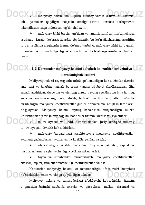  moliyaviy   holatni   tahlil   qilish   shunday   vaqtda   o’tkazilishi   lozimki,
tahlil   yakunlari   qo’yilgan   maqsadni   amalga   oshirib,   korxona   boshqaruvini
takomillashtirishga imkoniyat tug’dirishi lozim; 
 moliyaviy tahlil barcha yig’ilgan va umumlashtirilgan ma’lumotlarga
asoslanib,   kerakli   ko’rsatkichlardan   foydalanib,   bu   ko’rsatkichlarning   asosliligi
to’g’ri usullarda aniqlanishi lozim, Ko’rinib turibdiki, moliyaviy tahlil ko’p qirrali
murakkab va muhim bo’lganligi sababli u bir qancha talablarga asoslangan bo’lishi
lozim.
1.2. Korxonalar moliyaviy holatini baholash ko‘rsatkichlari tizimi va
ularni aniqlash usullari
Moliyaviy holatni reyting baholashda qo’llaniladigan ko’rsatkichlar tizimini
aniq   soni   va   tarkibini   tanlash   bo’yicha   yagona   uslubiyot   shakllanmagan.   Shu
sababli analitiklar, ekspertlar va ularning guruhi, reyting agentlari har bitta tarmoq,
soha   va   korxonalarning   mulki   shakli,   faoliyati   va   boshqa   jihatlari   bo’yicha
tarkiblangan   moliyaviy   koeffitsiyentlar   guruhi   bo’yicha   uni   aniqlash   tartiblarini
belgilaydilar.   Moliyaviy   holatni   reyting   baholashda   aniqlanadigan   muhim
ko’rsatkichlar qatoriga quyidagi ko’rsatkichlar tizimini kiritish tavsiya etiladi: 
 to’lov   layoqati   va   likvidlik   ko’rsatkichlari:   joriy,   oraliq   va   umumiy
to’lov layoqati likvidlik ko’rsatkichlari; 
 moliyaviy   barqarorlikni   xarakterlovchi   moliyaviy   koeffitsiyentlar:
avtonomiya, kapitallashuv, manevrlik koeffitsiyentlari va h.k.; 
 ish   aktivligini   xarakterlovchi   koeffitsiyentlar:   aktivlar,   kapital   va
majburiyatlarning aylanuvchanligi koeffitsiyentlari va h.k.;
 foyda   va   rentabellikni   xarakterlovchi   moliyaviy   koeffitsiyentlar:
aktivlar, kapital, xarajatlar rentabelligi koeffitsiyentlari va h.k.
Korxonalar   moliyaviy   holatni   va   samaradorligini   ifodalovchi   kompleks
ko’rsatkichlar tizimi va ularga qo’yiladigan talablar
Moliyaviy   holatni   va   samaradorlikni   ifodalovchi   ko’rsatkichlar   tizimini
o’rganishda   birinchi   navbatda   aktivlar   va   passivlarni,   mulkni,   daromad   va
16 
