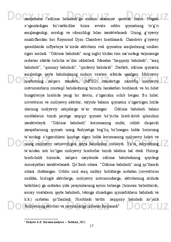 xarajatlarni   “odilona   baholash”ga   muhim   ahamiyat   qaratish   lozim.   Negaki
o’rganiladigan   ko’rsatkichlar   tizimi   avvalo   ushbu   qiymatning   to’g’ri
aniqlanganligi,   asosligi   va   ishonchligi   bilan   xarakterlanadi.   Uning,   g’oyaviy
mualliflaridan   biri   Raymond   Djon   Chambers   hisoblanadi.   Chambers   g’oyaviy
qarashlarida   inflyatsiya   ta’sirida   aktivlarni   real   qiymatini   aniqlashning   usullari
ilgari   suriladi.   “Odilona   baholash”   ning   ingliz   tilidan   tom   ma’nodagi   tarjimasiga
nisbatan   odatda   turlicha   so’zlar   ishlatiladi.   Masalan   “haqqoniy   baholash”,   “aniq
baholash”,   “qonuniy   baholash”,   “qoidaviy   baholash”.   Dastlab,   odilona   qiymatni
aniqlashga   qayta   baholashning   muhim   vositasi   sifatida   qaralgan.   Moliyaviy
hisobotning   xalqaro   standarti,   (MFSO)   standartiga   muvofiq   moliyaviy
instrumentlarni   mustaqil   baholashning   birinchi   harakatlari   boshlandi   va   bu   holat
buxgalteriya   hisobida   yangi   bir   davrni,   o’zgarishni   ochib   bergan.   Bu   holat,
investitsion   va   moliyaviy   aktivlar,   valyuta   balansi   qiymatini   o’zgartirgan   holda
ularning   moliyaviy   natijalarga   ta’sir   etmagan.     Odilona   baholash   balans
moddalarini   tuzish   paytiga   xaqiqiy   qiymati   bo’yicha   hisob-kitob   qilinishini
xarakterlaydi.   “Odilona   baholash”   korxonaning   mulki,   ishlab   chiqarish
xarajatlarining   qiymati   uning   faoliyatiga   bog’liq   bo’lmagan   holda   bozorning
ta’siridagi   o’zgarishlarni   hisobga   olgan   holda   korxonaning   moliyaviy   holati   va
uning   moliyaviy   natijaviyligini   qayta   baholashni   izohlaydi.   Ya’ni,   subyektning
ta’siridan   xoli   bo’lgan   moliyaviy   hisobotlar   tuzish   talabini   hal   etadi.   Hozirgi
hisobchilik   tizimida,   xalqaro   maydonda   odilona   baholashning   quyidagi
xususiyatlari   xarakterlanadi.   Qo’llash   sohasi:   “Odilona   baholash”   ning   qo’llanish
sohasi   cheklangan.   Ushbu   usul   aniq   mulkiy   birliklarga   nisbatan   (investitsion
mulkka,   biologik   aktivlarga,   moliyaviy   instrumentlarga,   aktivlarning   alohida
tarkiblari)   ga   nisbatan   yoki   jarayonlarning   ayrim   turlariga   (biznesni   birlashtirish,
asosiy   vositalarni   qayta   baholash,   tekinga   olinadigan   qiymatliklarni   baholash   va
h.k.)   nisbatan   qo’llaniladi.   Hisoblash   tartibi:   xaqqoniy   baholash   xo’jalik
faoliyatining aktivlari va jarayonlariga nisbatan farqlanadi 2
.
2
  Kadyrov A.K. Korxona moliyasi. – Toshkent, 2021.
17 