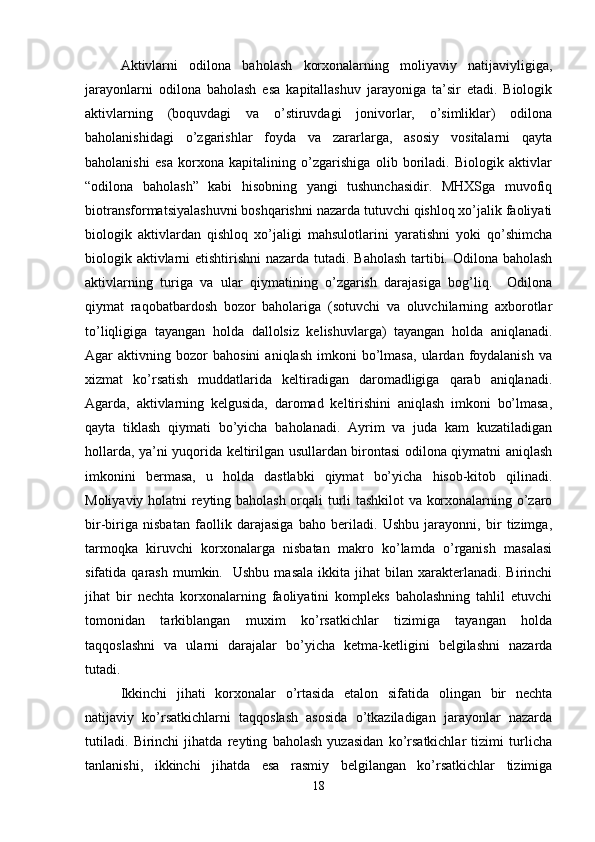 Aktivlarni   odilona   baholash   korxonalarning   moliyaviy   natijaviyligiga,
jarayonlarni   odilona   baholash   esa   kapitallashuv   jarayoniga   ta’sir   etadi.   Biologik
aktivlarning   (boquvdagi   va   o’stiruvdagi   jonivorlar,   o’simliklar)   odilona
baholanishidagi   o’zgarishlar   foyda   va   zararlarga,   asosiy   vositalarni   qayta
baholanishi   esa   korxona   kapitalining   o’zgarishiga   olib   boriladi.   Biologik   aktivlar
“odilona   baholash”   kabi   hisobning   yangi   tushunchasidir.   MHXSga   muvofiq
biotransformatsiyalashuvni boshqarishni nazarda tutuvchi qishloq xo’jalik faoliyati
biologik   aktivlardan   qishloq   xo’jaligi   mahsulotlarini   yaratishni   yoki   qo’shimcha
biologik aktivlarni  etishtirishni  nazarda tutadi. Baholash tartibi. Odilona baholash
aktivlarning   turiga   va   ular   qiymatining   o’zgarish   darajasiga   bog’liq.     Odilona
qiymat   raqobatbardosh   bozor   baholariga   (sotuvchi   va   oluvchilarning   axborotlar
to’liqligiga   tayangan   holda   dallolsiz   kelishuvlarga)   tayangan   holda   aniqlanadi.
Agar   aktivning   bozor   bahosini   aniqlash   imkoni   bo’lmasa,   ulardan  foydalanish   va
xizmat   ko’rsatish   muddatlarida   keltiradigan   daromadligiga   qarab   aniqlanadi.
Agarda,   aktivlarning   kelgusida,   daromad   keltirishini   aniqlash   imkoni   bo’lmasa,
qayta   tiklash   qiymati   bo’yicha   baholanadi.   Ayrim   va   juda   kam   kuzatiladigan
hollarda, ya’ni yuqorida keltirilgan usullardan birontasi odilona qiymatni aniqlash
imkonini   bermasa,   u   holda   dastlabki   qiymat   bo’yicha   hisob-kitob   qilinadi.
Moliyaviy holatni reyting baholash orqali turli tashkilot  va korxonalarning o’zaro
bir-biriga   nisbatan   faollik   darajasiga   baho   beriladi.   Ushbu   jarayonni,   bir   tizimga,
tarmoqka   kiruvchi   korxonalarga   nisbatan   makro   ko’lamda   o’rganish   masalasi
sifatida  qarash  mumkin.    Ushbu   masala   ikkita  jihat  bilan  xarakterlanadi.  Birinchi
jihat   bir   nechta   korxonalarning   faoliyatini   kompleks   baholashning   tahlil   etuvchi
tomonidan   tarkiblangan   muxim   ko’rsatkichlar   tizimiga   tayangan   holda
taqqoslashni   va   ularni   darajalar   bo’yicha   ketma-ketligini   belgilashni   nazarda
tutadi. 
Ikkinchi   jihati   korxonalar   o’rtasida   etalon   sifatida   olingan   bir   nechta
natijaviy   ko’rsatkichlarni   taqqoslash   asosida   o’tkaziladigan   jarayonlar   nazarda
tutiladi.   Birinchi   jihatda   reyting   baholash   yuzasidan   ko’rsatkichlar   tizimi   turlicha
tanlanishi,   ikkinchi   jihatda   esa   rasmiy   belgilangan   ko’rsatkichlar   tizimiga
18 