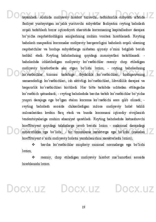 tayaniladi.   Alohida   moliyaviy   hisobot   tuzuvchi,   tadbirkorlik   subyekti   sifatida
faoliyat   yuritayotgan   xo’jalik   yurituvchi   subyektlar   faoliyatini   reyting   baholash
orqali   tarkiblash   bozor   iqtisodiyoti   sharoitida   korxonaning   kapitallashuv   darajasi
bo’yicha   raqobatdoshligini   aniqlashning   muhim   vositasi   hisoblanadi.   Reyting
baholash   maqsadini   korxonalar   moliyaviy   barqarorligini   baholash   orqali   ularning
raqobatchilar   va   boshqa   subyektlarga   nisbatan   qiyosiy   o’rnini   belgilab   berish
tashkil   etadi.   Reyting   baholashning   quyidagi   xususiyatlari   tarkiblanadi.   -
baholashda   ishlatiladigan   moliyaviy   ko’rsatkichlar   rasmiy   chop   etiladigan
moliyaviy   hisobotlarda   aks   etgan   bo’lishi   lozim;   -   reyting   baholashning
ko’rsatkichlar   tizimini   tarkibiga:   foydalilik   ko’rsatkichlari,   boshqaruvning
samaradorligi   ko’rsatkichlari,   ish   aktivligi   ko’rsatkichlari,   likvidlilik   darajasi   va
baqarorlik   ko’rsatkichlari   kiritiladi.   Har   bitta   tarkibda   uchtadan   ettitagacha
ko’rsatkich qatnashadi; - reyting baholashda barcha tarkib ko’rsatkichlar bo’yicha
yuqori   darajaga   ega   bo’lgan   etalon   korxona   ko’rsatkichi   asos   qilib   olinadi;   -
reyting   baholash   asosida   chikariladigan   xulosa   moliyaviy   holat   tahlili
xulosalaridan   keskin   farq   etadi   va   bunda   korxonani   iqtisodiy   rivojlanish
tendentsiyalariga   muhim   ahamiyat   qaratiladi.   Reyting   baholashda   katnashuvchi
koeffitsiyent   quyidagi   talabalarga   javob   berishi   lozim   -   maksimal   darajadagi
axborotlikka   ega   bo’lishi;   -   bir   tomonlama   xarakterga   ega   bo’lishi   (masalan
koeffitsiyent o’sishi moliyaviy holatni yaxshilanishini xarakterlashi lozim);
 barcha   ko’rsatkichlar   miqdoriy   minimal   normalarga   ega   bo’lishi
lozim;
 rasmiy,   chop   etiladigan   moliyaviy   hisobot   ma’lumotlari   asosida
hisoblanishi lozim.
19 