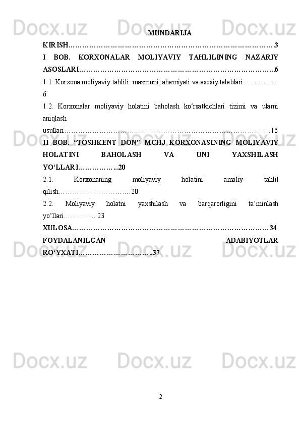 MUNDARIJA
KIRISH…………………………………………………………………………….3
I   BOB.   KORXONALAR   MOLIYAVIY   TAHLILINING   NAZARIY
ASOSLARI………………………………………………………………………...6
1.1. Korxona moliyaviy tahlili: mazmuni, ahamiyati va asosiy talablari……………
6
1.2.   Korxonalar   moliyaviy   holatini   baholash   ko‘rsatkichlari   tizimi   va   ularni
aniqlash
usullari…………………………………………………………………………….16
II   BOB.   “TOSHKENT   DON”   MCHJ   KORXONASINING   MOLIYAVIY
HOLATINI   BAHOLASH   VA   UNI   YAXSHILASH
YO‘LLARI……………...20
2.1.   Korxonaning   moliyaviy   holatini   amaliy   tahlil
qilish………………………….20
2.2.   Moliyaviy   holatni   yaxshilash   va   barqarorligini   ta’minlash
yo‘llari…………...23
XULOSA…………………………………………………………………………34
FOYDALANILGAN   ADABIYOTLAR
RO‘YXATI…………………………..37
2 