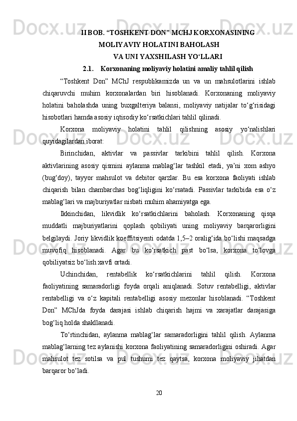 II BOB. “TOSHKENT DON” MCHJ KORXONASINING
MOLIYAVIY HOLATINI BAHOLASH
VA UNI YAXSHILASH YO‘LLARI
2.1. Korxonaning moliyaviy holatini amaliy tahlil qilish
“Toshkent   Don”   MChJ   respublikamizda   un   va   un   mahsulotlarini   ishlab
chiqaruvchi   muhim   korxonalardan   biri   hisoblanadi.   Korxonaning   moliyaviy
holatini   baholashda   uning   buxgalteriya   balansi,   moliyaviy   natijalar   to‘g‘risidagi
hisobotlari hamda asosiy iqtisodiy ko‘rsatkichlari tahlil qilinadi.
Korxona   moliyaviy   holatini   tahlil   qilishning   asosiy   yo‘nalishlari
quyidagilardan iborat:
Birinchidan,   aktivlar   va   passivlar   tarkibini   tahlil   qilish.   Korxona
aktivlarining   asosiy   qismini   aylanma   mablag‘lar   tashkil   etadi,   ya’ni   xom   ashyo
(bug‘doy),   tayyor   mahsulot   va   debitor   qarzlar.   Bu   esa   korxona   faoliyati   ishlab
chiqarish   bilan   chambarchas   bog‘liqligini   ko‘rsatadi.   Passivlar   tarkibida   esa   o‘z
mablag‘lari va majburiyatlar nisbati muhim ahamiyatga ega.
Ikkinchidan,   likvidlik   ko‘rsatkichlarini   baholash.   Korxonaning   qisqa
muddatli   majburiyatlarini   qoplash   qobiliyati   uning   moliyaviy   barqarorligini
belgilaydi. Joriy likvidlik koeffitsiyenti odatda 1,5–2 oralig‘ida bo‘lishi maqsadga
muvofiq   hisoblanadi.   Agar   bu   ko‘rsatkich   past   bo‘lsa,   korxona   to‘lovga
qobiliyatsiz bo‘lish xavfi ortadi.
Uchinchidan,   rentabellik   ko‘rsatkichlarini   tahlil   qilish.   Korxona
faoliyatining   samaradorligi   foyda   orqali   aniqlanadi.   Sotuv   rentabelligi,   aktivlar
rentabelligi   va   o‘z   kapitali   rentabelligi   asosiy   mezonlar   hisoblanadi.   “Toshkent
Don”   MChJda   foyda   darajasi   ishlab   chiqarish   hajmi   va   xarajatlar   darajasiga
bog‘liq holda shakllanadi.
To‘rtinchidan,   aylanma   mablag‘lar   samaradorligini   tahlil   qilish.   Aylanma
mablag‘larning tez aylanishi  korxona faoliyatining samaradorligini oshiradi. Agar
mahsulot   tez   sotilsa   va   pul   tushumi   tez   qaytsa,   korxona   moliyaviy   jihatdan
barqaror bo‘ladi.
20 