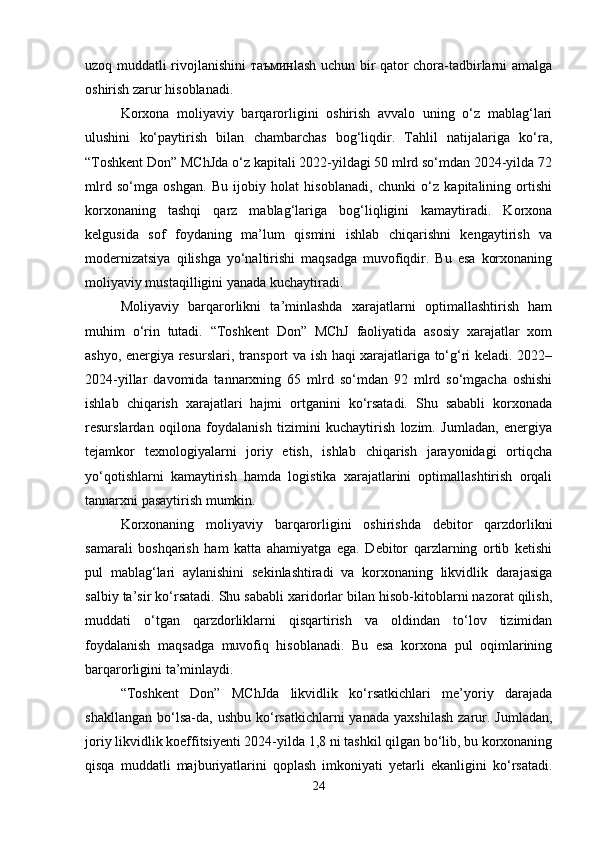 uzoq muddatli rivojlanishini таъминlash uchun bir qator chora-tadbirlarni amalga
oshirish zarur hisoblanadi.
Korxona   moliyaviy   barqarorligini   oshirish   avvalo   uning   o‘z   mablag‘lari
ulushini   ko‘paytirish   bilan   chambarchas   bog‘liqdir.   Tahlil   natijalariga   ko‘ra,
“Toshkent Don” MChJda o‘z kapitali 2022-yildagi 50 mlrd so‘mdan 2024-yilda 72
mlrd   so‘mga   oshgan.   Bu   ijobiy   holat   hisoblanadi,   chunki   o‘z   kapitalining   ortishi
korxonaning   tashqi   qarz   mablag‘lariga   bog‘liqligini   kamaytiradi.   Korxona
kelgusida   sof   foydaning   ma’lum   qismini   ishlab   chiqarishni   kengaytirish   va
modernizatsiya   qilishga   yo‘naltirishi   maqsadga   muvofiqdir.   Bu   esa   korxonaning
moliyaviy mustaqilligini yanada kuchaytiradi.
Moliyaviy   barqarorlikni   ta’minlashda   xarajatlarni   optimallashtirish   ham
muhim   o‘rin   tutadi.   “Toshkent   Don”   MChJ   faoliyatida   asosiy   xarajatlar   xom
ashyo, energiya resurslari, transport va ish haqi xarajatlariga to‘g‘ri keladi. 2022–
2024-yillar   davomida   tannarxning   65   mlrd   so‘mdan   92   mlrd   so‘mgacha   oshishi
ishlab   chiqarish   xarajatlari   hajmi   ortganini   ko‘rsatadi.   Shu   sababli   korxonada
resurslardan   oqilona   foydalanish   tizimini   kuchaytirish   lozim.   Jumladan,   energiya
tejamkor   texnologiyalarni   joriy   etish,   ishlab   chiqarish   jarayonidagi   ortiqcha
yo‘qotishlarni   kamaytirish   hamda   logistika   xarajatlarini   optimallashtirish   orqali
tannarxni pasaytirish mumkin.
Korxonaning   moliyaviy   barqarorligini   oshirishda   debitor   qarzdorlikni
samarali   boshqarish   ham   katta   ahamiyatga   ega.   Debitor   qarzlarning   ortib   ketishi
pul   mablag‘lari   aylanishini   sekinlashtiradi   va   korxonaning   likvidlik   darajasiga
salbiy ta’sir ko‘rsatadi. Shu sababli xaridorlar bilan hisob-kitoblarni nazorat qilish,
muddati   o‘tgan   qarzdorliklarni   qisqartirish   va   oldindan   to‘lov   tizimidan
foydalanish   maqsadga   muvofiq   hisoblanadi.   Bu   esa   korxona   pul   oqimlarining
barqarorligini ta’minlaydi.
“Toshkent   Don”   MChJda   likvidlik   ko‘rsatkichlari   me’yoriy   darajada
shakllangan   bo‘lsa-da,   ushbu  ko‘rsatkichlarni  yanada   yaxshilash  zarur.  Jumladan,
joriy likvidlik koeffitsiyenti 2024-yilda 1,8 ni tashkil qilgan bo‘lib, bu korxonaning
qisqa   muddatli   majburiyatlarini   qoplash   imkoniyati   yetarli   ekanligini   ko‘rsatadi.
24 