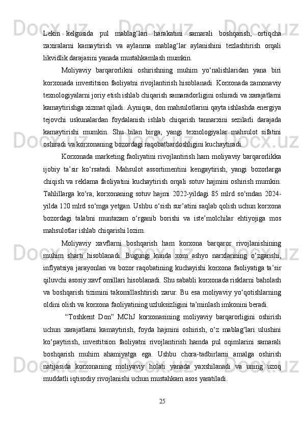 Lekin   kelgusida   pul   mablag‘lari   harakatini   samarali   boshqarish,   ortiqcha
zaxiralarni   kamaytirish   va   aylanma   mablag‘lar   aylanishini   tezlashtirish   orqali
likvidlik darajasini yanada mustahkamlash mumkin.
Moliyaviy   barqarorlikni   oshirishning   muhim   yo‘nalishlaridan   yana   biri
korxonada investitsion faoliyatni rivojlantirish hisoblanadi. Korxonada zamonaviy
texnologiyalarni joriy etish ishlab chiqarish samaradorligini oshiradi va xarajatlarni
kamaytirishga xizmat qiladi. Ayniqsa, don mahsulotlarini qayta ishlashda energiya
tejovchi   uskunalardan   foydalanish   ishlab   chiqarish   tannarxini   sezilarli   darajada
kamaytirishi   mumkin.   Shu   bilan   birga,   yangi   texnologiyalar   mahsulot   sifatini
oshiradi va korxonaning bozordagi raqobatbardoshligini kuchaytiradi.
Korxonada marketing faoliyatini rivojlantirish ham moliyaviy barqarorlikka
ijobiy   ta’sir   ko‘rsatadi.   Mahsulot   assortimentini   kengaytirish,   yangi   bozorlarga
chiqish va reklama faoliyatini kuchaytirish orqali sotuv hajmini oshirish mumkin.
Tahlillarga   ko‘ra,   korxonaning   sotuv   hajmi   2022-yildagi   85   mlrd   so‘mdan   2024-
yilda 120 mlrd so‘mga yetgan. Ushbu o‘sish sur’atini saqlab qolish uchun korxona
bozordagi   talabni   muntazam   o‘rganib   borishi   va   iste’molchilar   ehtiyojiga   mos
mahsulotlar ishlab chiqarishi lozim.
Moliyaviy   xavflarni   boshqarish   ham   korxona   barqaror   rivojlanishining
muhim   sharti   hisoblanadi.   Bugungi   kunda   xom   ashyo   narxlarining   o‘zgarishi,
inflyatsiya jarayonlari va bozor raqobatining kuchayishi korxona faoliyatiga ta’sir
qiluvchi asosiy xavf omillari hisoblanadi. Shu sababli korxonada risklarni baholash
va  boshqarish   tizimini  takomillashtirish   zarur.  Bu  esa  moliyaviy  yo‘qotishlarning
oldini olish va korxona faoliyatining uzluksizligini ta’minlash imkonini beradi.
  “Toshkent   Don”   MChJ   korxonasining   moliyaviy   barqarorligini   oshirish
uchun   xarajatlarni   kamaytirish,   foyda   hajmini   oshirish,   o‘z   mablag‘lari   ulushini
ko‘paytirish,   investitsion   faoliyatni   rivojlantirish   hamda   pul   oqimlarini   samarali
boshqarish   muhim   ahamiyatga   ega.   Ushbu   chora-tadbirlarni   amalga   oshirish
natijasida   korxonaning   moliyaviy   holati   yanada   yaxshilanadi   va   uning   uzoq
muddatli iqtisodiy rivojlanishi uchun mustahkam asos yaratiladi.
25 