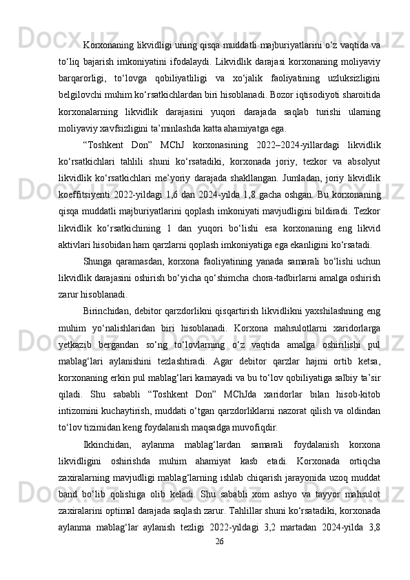 Korxonaning likvidligi uning qisqa muddatli majburiyatlarini o‘z vaqtida va
to‘liq   bajarish   imkoniyatini   ifodalaydi.   Likvidlik   darajasi   korxonaning   moliyaviy
barqarorligi,   to‘lovga   qobiliyatliligi   va   xo‘jalik   faoliyatining   uzluksizligini
belgilovchi muhim ko‘rsatkichlardan biri hisoblanadi. Bozor iqtisodiyoti sharoitida
korxonalarning   likvidlik   darajasini   yuqori   darajada   saqlab   turishi   ularning
moliyaviy xavfsizligini ta’minlashda katta ahamiyatga ega.
“Toshkent   Don”   MChJ   korxonasining   2022–2024-yillardagi   likvidlik
ko‘rsatkichlari   tahlili   shuni   ko‘rsatadiki,   korxonada   joriy,   tezkor   va   absolyut
likvidlik   ko‘rsatkichlari   me’yoriy   darajada   shakllangan.   Jumladan,   joriy   likvidlik
koeffitsiyenti 2022-yildagi 1,6 dan 2024-yilda 1,8 gacha oshgan. Bu korxonaning
qisqa muddatli majburiyatlarini qoplash imkoniyati mavjudligini bildiradi. Tezkor
likvidlik   ko‘rsatkichining   1   dan   yuqori   bo‘lishi   esa   korxonaning   eng   likvid
aktivlari hisobidan ham qarzlarni qoplash imkoniyatiga ega ekanligini ko‘rsatadi.
Shunga   qaramasdan,   korxona   faoliyatining   yanada   samarali   bo‘lishi   uchun
likvidlik darajasini oshirish bo‘yicha qo‘shimcha chora-tadbirlarni amalga oshirish
zarur hisoblanadi.
Birinchidan, debitor  qarzdorlikni qisqartirish likvidlikni  yaxshilashning  eng
muhim   yo‘nalishlaridan   biri   hisoblanadi.   Korxona   mahsulotlarni   xaridorlarga
yetkazib   bergandan   so‘ng   to‘lovlarning   o‘z   vaqtida   amalga   oshirilishi   pul
mablag‘lari   aylanishini   tezlashtiradi.   Agar   debitor   qarzlar   hajmi   ortib   ketsa,
korxonaning erkin pul mablag‘lari kamayadi va bu to‘lov qobiliyatiga salbiy ta’sir
qiladi.   Shu   sababli   “Toshkent   Don”   MChJda   xaridorlar   bilan   hisob-kitob
intizomini kuchaytirish, muddati o‘tgan qarzdorliklarni nazorat qilish va oldindan
to‘lov tizimidan keng foydalanish maqsadga muvofiqdir.
Ikkinchidan,   aylanma   mablag‘lardan   samarali   foydalanish   korxona
likvidligini   oshirishda   muhim   ahamiyat   kasb   etadi.   Korxonada   ortiqcha
zaxiralarning mavjudligi  mablag‘larning ishlab  chiqarish jarayonida uzoq muddat
band   bo‘lib   qolishiga   olib   keladi.   Shu   sababli   xom   ashyo   va   tayyor   mahsulot
zaxiralarini optimal darajada saqlash zarur. Tahlillar shuni ko‘rsatadiki, korxonada
aylanma   mablag‘lar   aylanish   tezligi   2022-yildagi   3,2   martadan   2024-yilda   3,8
26 