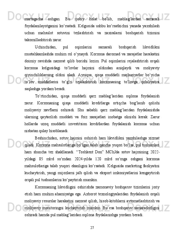martagacha   oshgan.   Bu   ijobiy   holat   bo‘lib,   mablag‘lardan   samarali
foydalanilayotganini  ko‘rsatadi. Kelgusida  ushbu  ko‘rsatkichni  yanada  yaxshilash
uchun   mahsulot   sotuvini   tezlashtirish   va   zaxiralarni   boshqarish   tizimini
takomillashtirish zarur.
Uchinchidan,   pul   oqimlarini   samarali   boshqarish   likvidlikni
mustahkamlashda  muhim  rol  o‘ynaydi. Korxona daromad va xarajatlar harakatini
doimiy   ravishda   nazorat   qilib   borishi   lozim.   Pul   oqimlarini   rejalashtirish   orqali
korxona   kelgusidagi   to‘lovlar   hajmini   oldindan   aniqlaydi   va   moliyaviy
qiyinchiliklarning   oldini   oladi.   Ayniqsa,   qisqa   muddatli   majburiyatlar   bo‘yicha
to‘lov   muddatlarini   to‘g‘ri   rejalashtirish   korxonaning   to‘lovga   qobiliyatini
saqlashga yordam beradi.
To‘rtinchidan,   qisqa   muddatli   qarz   mablag‘laridan   oqilona   foydalanish
zarur.   Korxonaning   qisqa   muddatli   kreditlarga   ortiqcha   bog‘lanib   qolishi
moliyaviy   xavflarni   oshiradi.   Shu   sababli   qarz   mablag‘laridan   foydalanishda
ularning   qaytarilish   muddati   va   foiz   xarajatlari   inobatga   olinishi   kerak.   Zarur
hollarda   uzoq   muddatli   investitsion   kreditlardan   foydalanish   korxona   uchun
nisbatan qulay hisoblanadi.
Beshinchidan,   sotuv   hajmini   oshirish   ham   likvidlikni   yaxshilashga   xizmat
qiladi. Korxona mahsulotlariga bo‘lgan talab qancha yuqori bo‘lsa, pul tushumlari
ham   shuncha   tez   shakllanadi.   “Toshkent   Don”   MChJda   sotuv   hajmining   2022-
yildagi   85   mlrd   so‘mdan   2024-yilda   120   mlrd   so‘mga   oshgani   korxona
mahsulotlariga talab yuqori ekanligini  ko‘rsatadi. Kelgusida marketing faoliyatini
kuchaytirish,   yangi   mijozlarni   jalb   qilish   va   eksport   imkoniyatlarini   kengaytirish
orqali pul tushumlarini ko‘paytirish mumkin.
Korxonaning   likvidligini   oshirishda   zamonaviy   boshqaruv   tizimlarini   joriy
etish   ham   muhim   ahamiyatga   ega.  Axborot   texnologiyalaridan   foydalanish   orqali
moliyaviy resurslar harakatini nazorat qilish, hisob-kitoblarni avtomatlashtirish va
moliyaviy   monitoringni   kuchaytirish   mumkin.   Bu   esa   boshqaruv   samaradorligini
oshiradi hamda pul mablag‘laridan oqilona foydalanishga yordam beradi.
27 
