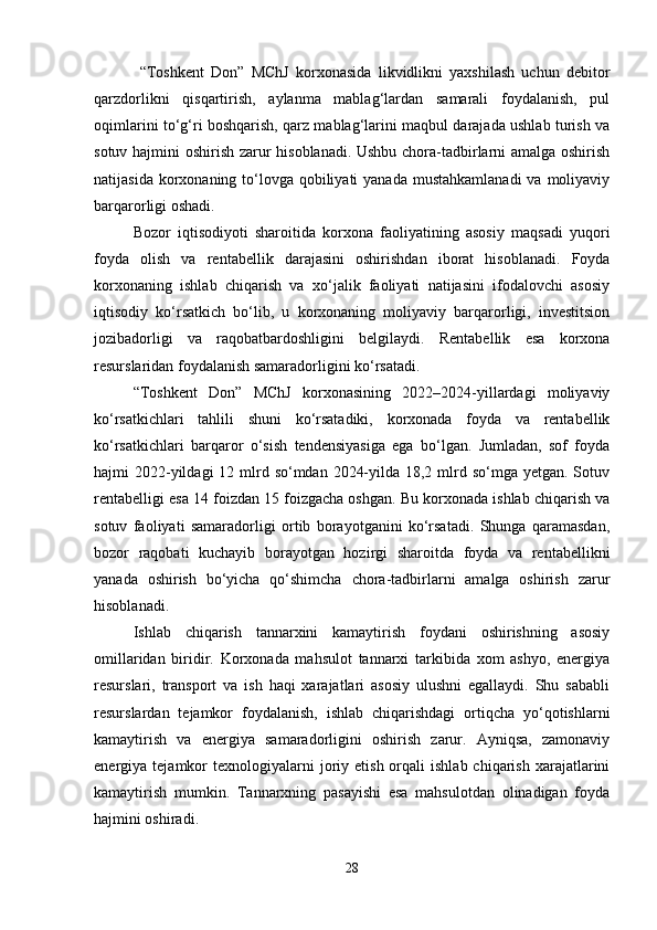   “Toshkent   Don”   MChJ   korxonasida   likvidlikni   yaxshilash   uchun   debitor
qarzdorlikni   qisqartirish,   aylanma   mablag‘lardan   samarali   foydalanish,   pul
oqimlarini to‘g‘ri boshqarish, qarz mablag‘larini maqbul darajada ushlab turish va
sotuv hajmini oshirish zarur hisoblanadi. Ushbu chora-tadbirlarni amalga oshirish
natijasida korxonaning to‘lovga qobiliyati  yanada  mustahkamlanadi  va moliyaviy
barqarorligi oshadi.
Bozor   iqtisodiyoti   sharoitida   korxona   faoliyatining   asosiy   maqsadi   yuqori
foyda   olish   va   rentabellik   darajasini   oshirishdan   iborat   hisoblanadi.   Foyda
korxonaning   ishlab   chiqarish   va   xo‘jalik   faoliyati   natijasini   ifodalovchi   asosiy
iqtisodiy   ko‘rsatkich   bo‘lib,   u   korxonaning   moliyaviy   barqarorligi,   investitsion
jozibadorligi   va   raqobatbardoshligini   belgilaydi.   Rentabellik   esa   korxona
resurslaridan foydalanish samaradorligini ko‘rsatadi.
“Toshkent   Don”   MChJ   korxonasining   2022–2024-yillardagi   moliyaviy
ko‘rsatkichlari   tahlili   shuni   ko‘rsatadiki,   korxonada   foyda   va   rentabellik
ko‘rsatkichlari   barqaror   o‘sish   tendensiyasiga   ega   bo‘lgan.   Jumladan,   sof   foyda
hajmi  2022-yildagi  12 mlrd so‘mdan 2024-yilda 18,2 mlrd so‘mga yetgan. Sotuv
rentabelligi esa 14 foizdan 15 foizgacha oshgan. Bu korxonada ishlab chiqarish va
sotuv   faoliyati   samaradorligi   ortib   borayotganini   ko‘rsatadi.   Shunga   qaramasdan,
bozor   raqobati   kuchayib   borayotgan   hozirgi   sharoitda   foyda   va   rentabellikni
yanada   oshirish   bo‘yicha   qo‘shimcha   chora-tadbirlarni   amalga   oshirish   zarur
hisoblanadi.
Ishlab   chiqarish   tannarxini   kamaytirish   foydani   oshirishning   asosiy
omillaridan   biridir.   Korxonada   mahsulot   tannarxi   tarkibida   xom   ashyo,   energiya
resurslari,   transport   va   ish   haqi   xarajatlari   asosiy   ulushni   egallaydi.   Shu   sababli
resurslardan   tejamkor   foydalanish,   ishlab   chiqarishdagi   ortiqcha   yo‘qotishlarni
kamaytirish   va   energiya   samaradorligini   oshirish   zarur.   Ayniqsa,   zamonaviy
energiya  tejamkor  texnologiyalarni  joriy  etish  orqali   ishlab  chiqarish  xarajatlarini
kamaytirish   mumkin.   Tannarxning   pasayishi   esa   mahsulotdan   olinadigan   foyda
hajmini oshiradi.
28 