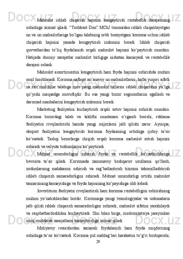 Mahsulot   ishlab   chiqarish   hajmini   kengaytirish   rentabellik   darajasining
oshishiga xizmat qiladi. “Toshkent  Don” MChJ tomonidan ishlab chiqarilayotgan
un va un mahsulotlariga bo‘lgan talabning ortib borayotgani korxona uchun ishlab
chiqarish   hajmini   yanada   kengaytirish   imkonini   beradi.   Ishlab   chiqarish
quvvatlaridan   to‘liq   foydalanish   orqali   mahsulot   hajmini   ko‘paytirish   mumkin.
Natijada   doimiy   xarajatlar   mahsulot   birligiga   nisbatan   kamayadi   va   rentabellik
darajasi oshadi.
Mahsulot  assortimentini  kengaytirish  ham  foyda  hajmini  oshirishda  muhim
omil hisoblanadi. Korxona nafaqat an’anaviy un mahsulotlarini, balki yuqori sifatli
va   iste’molchilar   talabiga   mos   yangi   mahsulot   turlarini   ishlab   chiqarishni   yo‘lga
qo‘yishi   maqsadga   muvofiqdir.   Bu   esa   yangi   bozor   segmentlarini   egallash   va
daromad manbalarini kengaytirish imkonini beradi.
Marketing   faoliyatini   kuchaytirish   orqali   sotuv   hajmini   oshirish   mumkin.
Korxona   bozordagi   talab   va   taklifni   muntazam   o‘rganib   borishi,   reklama
faoliyatini   rivojlantirishi   hamda   yangi   mijozlarni   jalb   qilishi   zarur.   Ayniqsa,
eksport   faoliyatini   kengaytirish   korxona   foydasining   ortishiga   ijobiy   ta’sir
ko‘rsatadi.   Tashqi   bozorlarga   chiqish   orqali   korxona   mahsulot   sotish   hajmini
oshiradi va valyuta tushumlarini ko‘paytiradi.
Mehnat   unumdorligini   oshirish   foyda   va   rentabellik   ko‘rsatkichlariga
bevosita   ta’sir   qiladi.   Korxonada   zamonaviy   boshqaruv   usullarini   qo‘llash,
xodimlarning   malakasini   oshirish   va   rag‘batlantirish   tizimini   takomillashtirish
ishlab   chiqarish   samaradorligini   oshiradi.   Mehnat   unumdorligi   ortishi   mahsulot
tannarxining kamayishiga va foyda hajmining ko‘payishiga olib keladi.
Investitsion faoliyatni rivojlantirish ham korxona rentabelligini oshirishning
muhim   yo‘nalishlaridan   biridir.   Korxonaga   yangi   texnologiyalar   va   uskunalarni
jalb qilish ishlab  chiqarish  samaradorligini  oshiradi, mahsulot  sifatini  yaxshilaydi
va   raqobatbardoshlikni   kuchaytiradi.   Shu   bilan   birga,   modernizatsiya   jarayonlari
uzoq muddatda xarajatlarni kamaytirishga xizmat qiladi.
Moliyaviy   resurslardan   samarali   foydalanish   ham   foyda   miqdorining
oshishiga ta’sir ko‘rsatadi. Korxona pul mablag‘lari harakatini to‘g‘ri boshqarishi,
29 