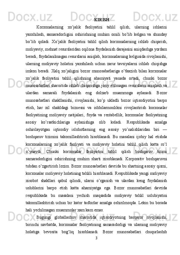 KIRISH
Korxonalarning   xo’jalik   faoliyatini   tahlil   qilish,   ularning   ishlarini
yaxshilash,   samaradorligini   oshirishning   muhim   omili   bo’lib   kelgan   va   shunday
bo’lib   qoladi.   Xo’jalik   faoliyatini   tahlil   qilish   korxonalarning   ishlab   chiqarish ,
moliyaviy, mehnat resurslaridan oqilona foydalanish darajasini aniqdashga yordam
beradi, foydalanilmagan resurslarni aniqlab, korxonalarning kelgusida rivojlanishi,
ularning   moliyaviy   holatini   yaxshilash   uchun   zarur   tavsiyalarni   ishlab   chiqishga
imkon   beradi.   Xalq   xo’jaligini   bozor   munosabatlariga   o’tkazish   bilan   korxonalar
xo’jalik   faoliyatini   tahlil   qilishning   ahamiyati   yanada   ortadi,   chunki   bozor
munosabatlari sharoitida ishlab chiqarishga joriy etilmagan resurslarni aniqlash va
ulardan   samarali   foydalanish   eng   dolzarb   muammoga   aylanadi.   Bozor
munosabatlari   shakllanishi,   rivojlanishi,   ko’p   ukladli   bozor   iqtisodiyotini   barpo
etish,   har   xil   shakldagi   biznesni   va   ishbilarmonlikni   rivojlantirish   korxonalar
faoliyatining   moliyaviy   natijalari,   foyda   va   rentabellik,   korxonalar   faoliyatining
asosiy   ko’rsatkichlariga   aylanishiga   olib   keladi.   Respublikada   amalga
oshirilayotgan   iqtisodiy   islohotlarning   eng   asosiy   yo’nalishlaridan   biri   —
boshqaruv   tizimini   takomillashtirish   hisoblanadi.   Bu   masalani   ijobiy   hal   etishda
korxonalarning   xo’jalik   faoliyati   va   moliyaviy   holatini   tahlil   qilish   katta   ro’l
o’ynaydi.   Chunki   korxonalar   faoliyatini   tahlil   qilish   boshqaruv   tizimi
samaradorligini   oshirishning   muhim   sharti   xisoblanadi.   Korporativ   boshqaruvni
tubdan o’zgartirish lozim. Bozor munosabatlari davrida bu shartning asosiy qismi,
korxonalar moliyaviy holatining tahlili hisoblanadi. Respublikada yangi moliyaviy
xisobot   shakllari   qabul   qilindi,   ularni   o’rganish   va   ulardan   keng   foydalanish
uslublarini   barpo   etish   katta   ahamiyatga   ega.   Bozor   munosabatlari   davrida
respublikada   bu   masalani   yechish   maqsadida   moliyaviy   tahlil   uslubiyatini
takomillashtirish  uchun  bir   kator  tadbirlar   amalga  oshirilmoqda.  Lekin  bu  borada
hali yechilmagan muammolar xam kam emas.
Bugungi   globallashuv   sharoitida   iqtisodiyotning   barqaror   rivojlanishi,
birinchi   navbatda,   korxonalar   faoliyatining   samaradorligi   va   ularning   moliyaviy
holatiga   bevosita   bog‘liq   hisoblanadi.   Bozor   munosabatlari   chuqurlashib
3 