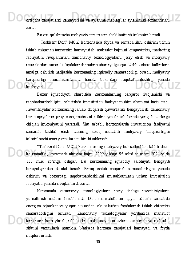 ortiqcha xarajatlarni  kamaytirishi  va aylanma mablag‘lar aylanishini  tezlashtirishi
zarur.
Bu esa qo‘shimcha moliyaviy resurslarni shakllantirish imkonini beradi.
  “Toshkent   Don”   MChJ   korxonasida   foyda   va   rentabellikni   oshirish   uchun
ishlab chiqarish tannarxini kamaytirish, mahsulot  hajmini kengaytirish, marketing
faoliyatini   rivojlantirish,   zamonaviy   texnologiyalarni   joriy   etish   va   moliyaviy
resurslardan samarali foydalanish muhim ahamiyatga ega. Ushbu chora-tadbirlarni
amalga   oshirish   natijasida   korxonaning   iqtisodiy   samaradorligi   ortadi,   moliyaviy
barqarorligi   mustahkamlanadi   hamda   bozordagi   raqobatbardoshligi   yanada
kuchayadi.
Bozor   iqtisodiyoti   sharoitida   korxonalarning   barqaror   rivojlanishi   va
raqobatbardoshligini   oshirishda   investitsion   faoliyat   muhim   ahamiyat   kasb   etadi.
Investitsiyalar   korxonaning   ishlab   chiqarish   quvvatlarini   kengaytirish,   zamonaviy
texnologiyalarni   joriy   etish,   mahsulot   sifatini   yaxshilash   hamda   yangi   bozorlarga
chiqish   imkoniyatini   yaratadi.   Shu   sababli   korxonalarda   investitsion   faoliyatni
samarali   tashkil   etish   ularning   uzoq   muddatli   moliyaviy   barqarorligini
ta’minlovchi asosiy omillardan biri hisoblanadi.
“Toshkent Don” MChJ korxonasining moliyaviy ko‘rsatkichlari tahlili shuni
ko‘rsatadiki,   korxonada   aktivlar   hajmi   2022-yildagi   95   mlrd   so‘mdan   2024-yilda
130   mlrd   so‘mga   oshgan.   Bu   korxonaning   iqtisodiy   salohiyati   kengayib
borayotganidan   dalolat   beradi.   Biroq   ishlab   chiqarish   samaradorligini   yanada
oshirish   va   bozordagi   raqobatbardoshlikni   mustahkamlash   uchun   investitsion
faoliyatni yanada rivojlantirish zarur.
Korxonada   zamonaviy   texnologiyalarni   joriy   etishga   investitsiyalarni
yo‘naltirish   muhim   hisoblanadi.   Don   mahsulotlarini   qayta   ishlash   sanoatida
energiya   tejamkor   va   yuqori   unumdor   uskunalardan   foydalanish   ishlab   chiqarish
samaradorligini   oshiradi.   Zamonaviy   texnologiyalar   yordamida   mahsulot
tannarxini   kamaytirish,   ishlab   chiqarish   jarayonini   avtomatlashtirish   va   mahsulot
sifatini   yaxshilash   mumkin.   Natijada   korxona   xarajatlari   kamayadi   va   foyda
miqdori ortadi.
30 