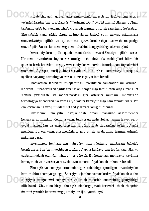 Ishlab   chiqarish   quvvatlarini   kengaytirish   investitsion   faoliyatning   asosiy
yo‘nalishlaridan   biri   hisoblanadi.   “Toshkent   Don”   MChJ   mahsulotlariga   bo‘lgan
talabning ortib borayotgani ishlab chiqarish hajmini oshirish zarurligini ko‘rsatadi.
Shu   sababli   yangi   ishlab   chiqarish   liniyalarini   tashkil   etish,   mavjud   uskunalarni
modernizatsiya   qilish   va   qo‘shimcha   quvvatlarni   ishga   tushirish   maqsadga
muvofiqdir. Bu esa korxonaning bozor ulushini kengaytirishga xizmat qiladi.
Investitsiyalarni   jalb   qilish   manbalarini   diversifikatsiya   qilish   zarur.
Korxona   investitsion   loyihalarni   amalga   oshirishda   o‘z   mablag‘lari   bilan   bir
qatorda bank kreditlari, xorijiy investitsiyalar  va davlat dasturlaridan foydalanishi
mumkin.   Ayniqsa,   xorijiy   investitsiyalarni   jalb   qilish   zamonaviy   boshqaruv
tajribasi va yangi texnologiyalarni olib kirishga yordam beradi.
Innovatsion   faoliyatni   rivojlantirish   investitsion   samaradorlikni   oshiradi.
Korxona ilmiy-texnik yangiliklarni ishlab chiqarishga tatbiq etish orqali mahsulot
sifatini   yaxshilashi   va   raqobatbardoshligini   oshirishi   mumkin.   Innovatsion
texnologiyalar energiya va xom ashyo sarfini kamaytirishga ham xizmat qiladi. Bu
esa korxonaning uzoq muddatli iqtisodiy samaradorligini oshiradi.
Investitsion   faoliyatni   rivojlantirish   orqali   mahsulot   assortimentini
kengaytirish mumkin. Korxona yangi  turdagi  un mahsulotlari, yarim  tayyor  oziq-
ovqat   mahsulotlari   va   eksportbop   mahsulotlar   ishlab   chiqarishni   yo‘lga   qo‘yishi
mumkin.   Bu   esa   yangi   iste’molchilarni   jalb   qilish   va   daromad   hajmini   oshirish
imkonini beradi.
Investitsion   loyihalarning   iqtisodiy   samaradorligini   muntazam   baholab
borish zarur. Har bir investitsion loyiha bo‘yicha kutilayotgan foyda, xarajatlar va
qaytish muddati oldindan tahlil qilinishi kerak. Bu korxonaga moliyaviy xavflarni
kamaytirish va investitsiya resurslaridan samarali foydalanish imkonini beradi.
Ekologik   va   energiya   samaradorligini   oshirishga   qaratilgan   investitsiyalar
ham   muhim   ahamiyatga   ega.   Energiya   tejamkor   uskunalardan   foydalanish   elektr
energiyasi   xarajatlarini   kamaytiradi   va   ishlab   chiqarish   tannarxining   pasayishiga
olib   keladi.   Shu   bilan   birga,   ekologik   talablarga   javob   beruvchi   ishlab   chiqarish
tizimini yaratish korxonaning ijtimoiy imidjini yaxshilaydi.
31 