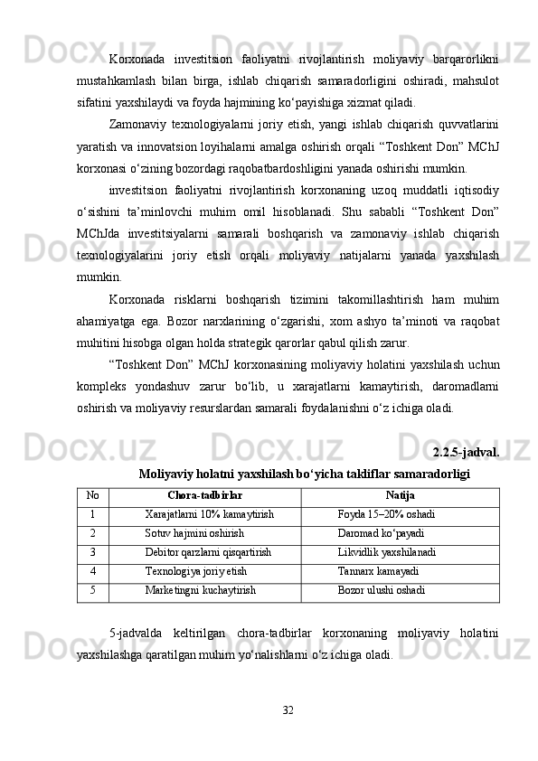 Korxonada   investitsion   faoliyatni   rivojlantirish   moliyaviy   barqarorlikni
mustahkamlash   bilan   birga,   ishlab   chiqarish   samaradorligini   oshiradi,   mahsulot
sifatini yaxshilaydi va foyda hajmining ko‘payishiga xizmat qiladi.
Zamonaviy   texnologiyalarni   joriy   etish,   yangi   ishlab   chiqarish   quvvatlarini
yaratish va innovatsion loyihalarni amalga oshirish orqali “Toshkent  Don” MChJ
korxonasi o‘zining bozordagi raqobatbardoshligini yanada oshirishi mumkin.
investitsion   faoliyatni   rivojlantirish   korxonaning   uzoq   muddatli   iqtisodiy
o‘sishini   ta’minlovchi   muhim   omil   hisoblanadi.   Shu   sababli   “Toshkent   Don”
MChJda   investitsiyalarni   samarali   boshqarish   va   zamonaviy   ishlab   chiqarish
texnologiyalarini   joriy   etish   orqali   moliyaviy   natijalarni   yanada   yaxshilash
mumkin.
Korxonada   risklarni   boshqarish   tizimini   takomillashtirish   ham   muhim
ahamiyatga   ega.   Bozor   narxlarining   o‘zgarishi,   xom   ashyo   ta’minoti   va   raqobat
muhitini hisobga olgan holda strategik qarorlar qabul qilish zarur.
“Toshkent   Don”   MChJ   korxonasining   moliyaviy   holatini   yaxshilash   uchun
kompleks   yondashuv   zarur   bo‘lib,   u   xarajatlarni   kamaytirish,   daromadlarni
oshirish va moliyaviy resurslardan samarali foydalanishni o‘z ichiga oladi.
2.2.5-jadval.
Moliyaviy holatni yaxshilash bo‘yicha takliflar samaradorligi
No Chora-tadbirlar Natija
1 Xarajatlarni 10% kamaytirish Foyda 15–20% oshadi
2 Sotuv hajmini oshirish Daromad ko‘payadi
3 Debitor qarzlarni qisqartirish Likvidlik yaxshilanadi
4 Texnologiya joriy etish Tannarx kamayadi
5 Marketingni kuchaytirish Bozor ulushi oshadi
5-jadvalda   keltirilgan   chora-tadbirlar   korxonaning   moliyaviy   holatini
yaxshilashga qaratilgan muhim yo‘nalishlarni o‘z ichiga oladi.
32 