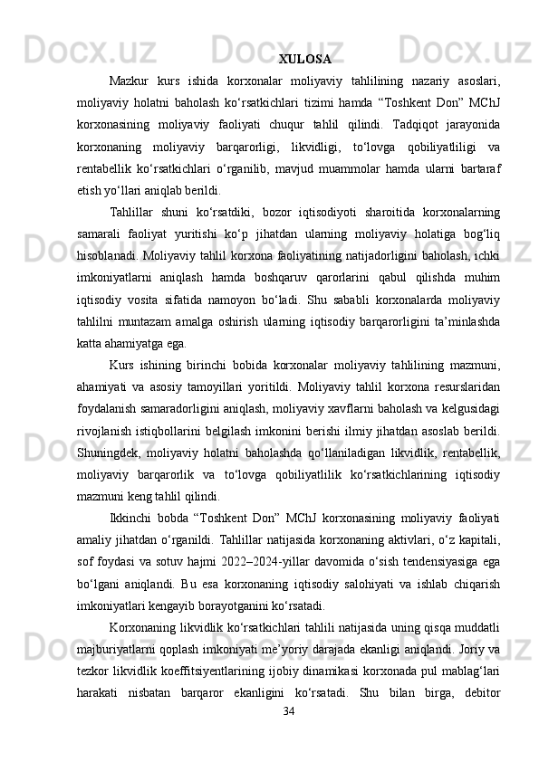 XULOSA
Mazkur   kurs   ishida   korxonalar   moliyaviy   tahlilining   nazariy   asoslari,
moliyaviy   holatni   baholash   ko‘rsatkichlari   tizimi   hamda   “Toshkent   Don”   MChJ
korxonasining   moliyaviy   faoliyati   chuqur   tahlil   qilindi.   Tadqiqot   jarayonida
korxonaning   moliyaviy   barqarorligi,   likvidligi,   to‘lovga   qobiliyatliligi   va
rentabellik   ko‘rsatkichlari   o‘rganilib,   mavjud   muammolar   hamda   ularni   bartaraf
etish yo‘llari aniqlab berildi.
Tahlillar   shuni   ko‘rsatdiki,   bozor   iqtisodiyoti   sharoitida   korxonalarning
samarali   faoliyat   yuritishi   ko‘p   jihatdan   ularning   moliyaviy   holatiga   bog‘liq
hisoblanadi. Moliyaviy  tahlil  korxona faoliyatining natijadorligini  baholash,  ichki
imkoniyatlarni   aniqlash   hamda   boshqaruv   qarorlarini   qabul   qilishda   muhim
iqtisodiy   vosita   sifatida   namoyon   bo‘ladi.   Shu   sababli   korxonalarda   moliyaviy
tahlilni   muntazam   amalga   oshirish   ularning   iqtisodiy   barqarorligini   ta’minlashda
katta ahamiyatga ega.
Kurs   ishining   birinchi   bobida   korxonalar   moliyaviy   tahlilining   mazmuni,
ahamiyati   va   asosiy   tamoyillari   yoritildi.   Moliyaviy   tahlil   korxona   resurslaridan
foydalanish samaradorligini aniqlash, moliyaviy xavflarni baholash va kelgusidagi
rivojlanish   istiqbollarini   belgilash   imkonini   berishi   ilmiy   jihatdan   asoslab   berildi.
Shuningdek,   moliyaviy   holatni   baholashda   qo‘llaniladigan   likvidlik,   rentabellik,
moliyaviy   barqarorlik   va   to‘lovga   qobiliyatlilik   ko‘rsatkichlarining   iqtisodiy
mazmuni keng tahlil qilindi.
Ikkinchi   bobda   “Toshkent   Don”   MChJ   korxonasining   moliyaviy   faoliyati
amaliy jihatdan  o‘rganildi.  Tahlillar  natijasida  korxonaning aktivlari,  o‘z  kapitali,
sof   foydasi   va   sotuv   hajmi   2022–2024-yillar   davomida   o‘sish   tendensiyasiga   ega
bo‘lgani   aniqlandi.   Bu   esa   korxonaning   iqtisodiy   salohiyati   va   ishlab   chiqarish
imkoniyatlari kengayib borayotganini ko‘rsatadi.
Korxonaning likvidlik ko‘rsatkichlari tahlili natijasida uning qisqa muddatli
majburiyatlarni qoplash imkoniyati me’yoriy darajada ekanligi aniqlandi. Joriy va
tezkor   likvidlik  koeffitsiyentlarining   ijobiy  dinamikasi   korxonada   pul   mablag‘lari
harakati   nisbatan   barqaror   ekanligini   ko‘rsatadi.   Shu   bilan   birga,   debitor
34 