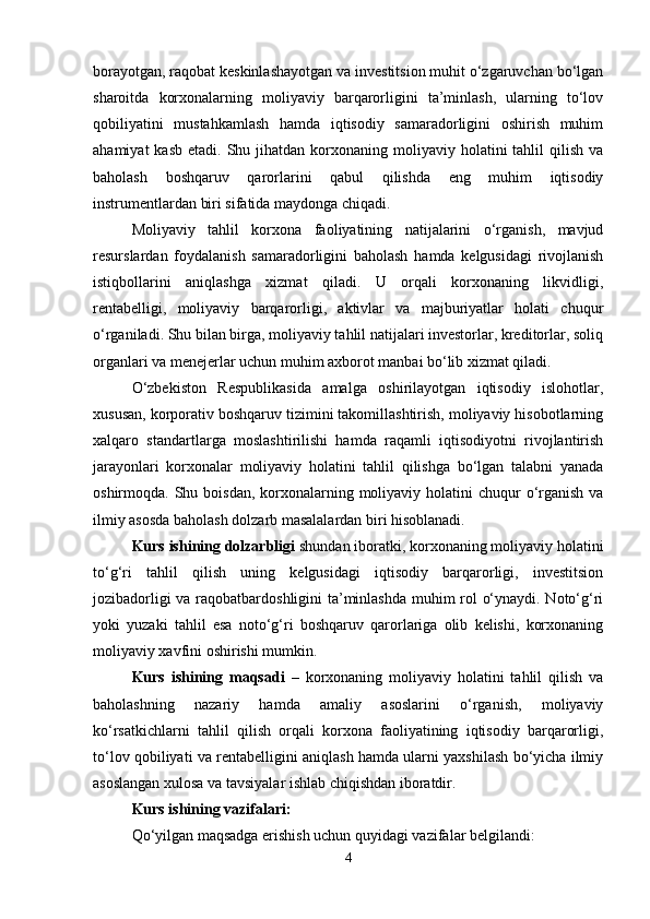 borayotgan, raqobat keskinlashayotgan va investitsion muhit o‘zgaruvchan bo‘lgan
sharoitda   korxonalarning   moliyaviy   barqarorligini   ta’minlash,   ularning   to‘lov
qobiliyatini   mustahkamlash   hamda   iqtisodiy   samaradorligini   oshirish   muhim
ahamiyat   kasb  etadi. Shu  jihatdan korxonaning moliyaviy  holatini  tahlil  qilish  va
baholash   boshqaruv   qarorlarini   qabul   qilishda   eng   muhim   iqtisodiy
instrumentlardan biri sifatida maydonga chiqadi.
Moliyaviy   tahlil   korxona   faoliyatining   natijalarini   o‘rganish,   mavjud
resurslardan   foydalanish   samaradorligini   baholash   hamda   kelgusidagi   rivojlanish
istiqbollarini   aniqlashga   xizmat   qiladi.   U   orqali   korxonaning   likvidligi,
rentabelligi,   moliyaviy   barqarorligi,   aktivlar   va   majburiyatlar   holati   chuqur
o‘rganiladi. Shu bilan birga, moliyaviy tahlil natijalari investorlar, kreditorlar, soliq
organlari va menejerlar uchun muhim axborot manbai bo‘lib xizmat qiladi.
O‘zbekiston   Respublikasida   amalga   oshirilayotgan   iqtisodiy   islohotlar,
xususan, korporativ boshqaruv tizimini takomillashtirish, moliyaviy hisobotlarning
xalqaro   standartlarga   moslashtirilishi   hamda   raqamli   iqtisodiyotni   rivojlantirish
jarayonlari   korxonalar   moliyaviy   holatini   tahlil   qilishga   bo‘lgan   talabni   yanada
oshirmoqda. Shu boisdan, korxonalarning moliyaviy holatini  chuqur  o‘rganish  va
ilmiy asosda baholash dolzarb masalalardan biri hisoblanadi.
Kurs ishining dolzarbligi  shundan iboratki, korxonaning moliyaviy holatini
to‘g‘ri   tahlil   qilish   uning   kelgusidagi   iqtisodiy   barqarorligi,   investitsion
jozibadorligi va raqobatbardoshligini ta’minlashda muhim rol o‘ynaydi. Noto‘g‘ri
yoki   yuzaki   tahlil   esa   noto‘g‘ri   boshqaruv   qarorlariga   olib   kelishi,   korxonaning
moliyaviy xavfini oshirishi mumkin.
Kurs   ishining   maqsadi   –   korxonaning   moliyaviy   holatini   tahlil   qilish   va
baholashning   nazariy   hamda   amaliy   asoslarini   o‘rganish,   moliyaviy
ko‘rsatkichlarni   tahlil   qilish   orqali   korxona   faoliyatining   iqtisodiy   barqarorligi,
to‘lov qobiliyati va rentabelligini aniqlash hamda ularni yaxshilash bo‘yicha ilmiy
asoslangan xulosa va tavsiyalar ishlab chiqishdan iboratdir.
Kurs ishining vazifalari:
Qo‘yilgan maqsadga erishish uchun quyidagi vazifalar belgilandi:
4 