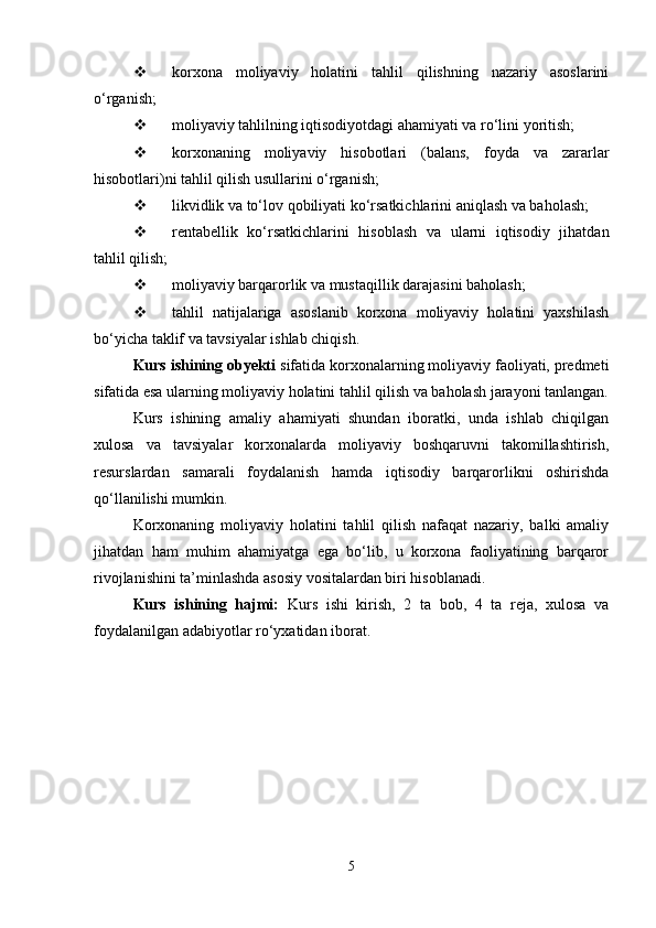  korxona   moliyaviy   holatini   tahlil   qilishning   nazariy   asoslarini
o‘rganish;
 moliyaviy tahlilning iqtisodiyotdagi ahamiyati va ro‘lini yoritish;
 korxonaning   moliyaviy   hisobotlari   (balans,   foyda   va   zararlar
hisobotlari)ni tahlil qilish usullarini o‘rganish;
 likvidlik va to‘lov qobiliyati ko‘rsatkichlarini aniqlash va baholash;
 rentabellik   ko‘rsatkichlarini   hisoblash   va   ularni   iqtisodiy   jihatdan
tahlil qilish;
 moliyaviy barqarorlik va mustaqillik darajasini baholash;
 tahlil   natijalariga   asoslanib   korxona   moliyaviy   holatini   yaxshilash
bo‘yicha taklif va tavsiyalar ishlab chiqish.
Kurs ishining obyekti  sifatida korxonalarning moliyaviy faoliyati, predmeti
sifatida esa ularning moliyaviy holatini tahlil qilish va baholash jarayoni tanlangan.
Kurs   ishining   amaliy   ahamiyati   shundan   iboratki,   unda   ishlab   chiqilgan
xulosa   va   tavsiyalar   korxonalarda   moliyaviy   boshqaruvni   takomillashtirish,
resurslardan   samarali   foydalanish   hamda   iqtisodiy   barqarorlikni   oshirishda
qo‘llanilishi mumkin.
Korxonaning   moliyaviy   holatini   tahlil   qilish   nafaqat   nazariy,   balki   amaliy
jihatdan   ham   muhim   ahamiyatga   ega   bo‘lib,   u   korxona   faoliyatining   barqaror
rivojlanishini ta’minlashda asosiy vositalardan biri hisoblanadi.
Kurs   ishining   hajmi:   Kurs   ishi   kirish,   2   ta   bob,   4   ta   reja,   xulosa   va
foydalanilgan adabiyotlar ro‘yxatidan iborat.
5 