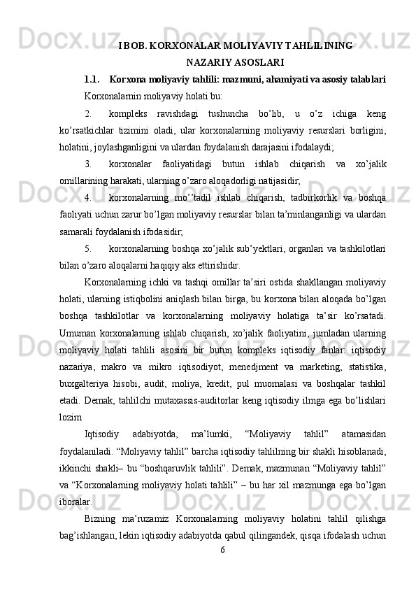 I BOB. KORXONALAR MOLIYAVIY TAHLILINING
NAZARIY ASOSLARI
1.1. Korxona moliyaviy tahlili: mazmuni, ahamiyati va asosiy talablari
Korxonalarnin moliyaviy holati bu: 
2. kompleks   ravishdagi   tushuncha   bo’lib,   u   o’z   ichiga   keng
ko’rsatkichlar   tizimini   oladi,   ular   korxonalarning   moliyaviy   resurslari   borligini,
holatini, joylashganligini va ulardan foydalanish darajasini ifodalaydi; 
3. korxonalar   faoliyatidagi   butun   ishlab   chiqarish   va   xo’jalik
omillarining harakati, ularning o’zaro aloqadorligi natijasidir; 
4. korxonalarning   mo’’tadil   ishlab   chiqarish,   tadbirkorlik   va   boshqa
faoliyati uchun zarur bo’lgan moliyaviy resurslar bilan ta’minlanganligi va ulardan
samarali foydalanish ifodasidir; 
5. korxonalarning boshqa xo’jalik sub’yektlari, organlari va tashkilotlari
bilan o’zaro aloqalarni haqiqiy aks ettirishidir. 
Korxonalarning ichki  va tashqi  omillar  ta’siri ostida shakllangan  moliyaviy
holati, ularning istiqbolini aniqlash bilan birga, bu korxona bilan aloqada bo’lgan
boshqa   tashkilotlar   va   korxonalarning   moliyaviy   holatiga   ta’sir   ko’rsatadi.
Umuman   korxonalarning   ishlab   chiqarish,   xo’jalik   faoliyatini,   jumladan   ularning
moliyaviy   holati   tahlili   asosini   bir   butun   kompleks   iqtisodiy   fanlar:   iqtisodiy
nazariya,   makro   va   mikro   iqtisodiyot,   menedjment   va   marketing,   statistika,
buxgalteriya   hisobi,   audit,   moliya,   kredit,   pul   muomalasi   va   boshqalar   tashkil
etadi.   Demak,   tahlilchi   mutaxassis-auditorlar   keng   iqtisodiy   ilmga   ega   bo’lishlari
lozim
Iqtisodiy   adabiyotda,   ma’lumki,   “Moliyaviy   tahlil”   atamasidan
foydalaniladi. “Moliyaviy tahlil” barcha iqtisodiy tahlilning bir shakli hisoblanadi,
ikkinchi   shakli–   bu   “boshqaruvlik  tahlili”.   Demak,   mazmunan   “Moliyaviy   tahlil”
va “Korxonalarning  moliyaviy  holati  tahlili”  – bu  har   xil  mazmunga  ega  bo’lgan
iboralar.
Bizning   ma’ruzamiz   Korxonalarning   moliyaviy   holatini   tahlil   qilishga
bag’ishlangan, lekin iqtisodiy adabiyotda qabul qilingandek, qisqa ifodalash uchun
6 